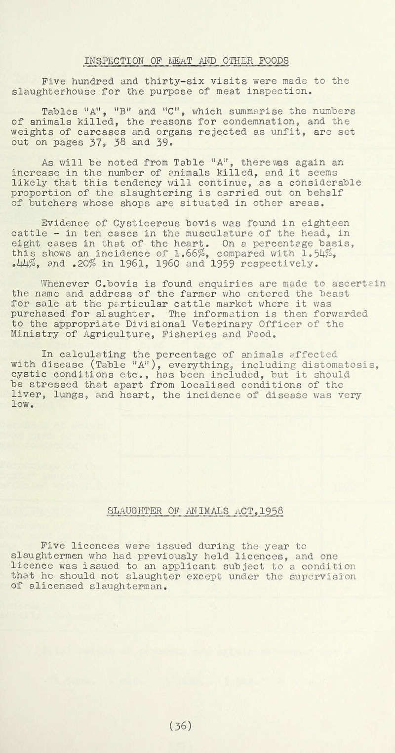 INSPECTION OF ^iEaT PM) O'lHER FOODS Five hundred and thirty-six visits were made to the slaughterhouse for the purpose of meat inspection. Tables ”A, ’'B” and ’’C, which summarise the numbers of animals killed, the reasons for condemnation, and the weights of carcases and organs rejected as unfit, are set out on pages 319 38 and. 39. As v/ill be noted from Table ”A'', there was again an increase in the number of animals killed, and it seems likely that this tendency will continue, as a considerable proportion of the slaughtering is carried out on behalf of butchers whose shops are situated in other areas. Evidence of Cysticercus bovis was found in eighteen cattle - in ten cases in the musculature of the head, in eight cases in that of the heart. On a percentage basis, this shov;s an incidence of 1,66^, compared with lo3Ufo, ,44^, and ,20% in I96I, i960 and 1959 respectively. Whenever G.bovis is found enquiries are made to ascertain the name and address of the farmer who entered the beast for sale at the particular cattle market where it v/as purchased for slaughter. The information is then forwarded to the appropriate Divisional Veterinary Officer of the Ministry of Agriculture, Fisheries and Food. In calculating the percentage of animals affected with disease (Table A”), everything, including distomatosis, cystic conditions etc., has been included, but it should be stressed that apart from localised conditions of the liver, lungs, and heart, the incidence of disease was very low. SDAUGHTER of ANIMAI.S aCT,1958 Five licences were issued during the year to slaughtermen who had previously held licences, and one licence v/as issued to an applicant subject to a condition that he should not slaughter except under the supervision of alicensed slaughterman. (36)