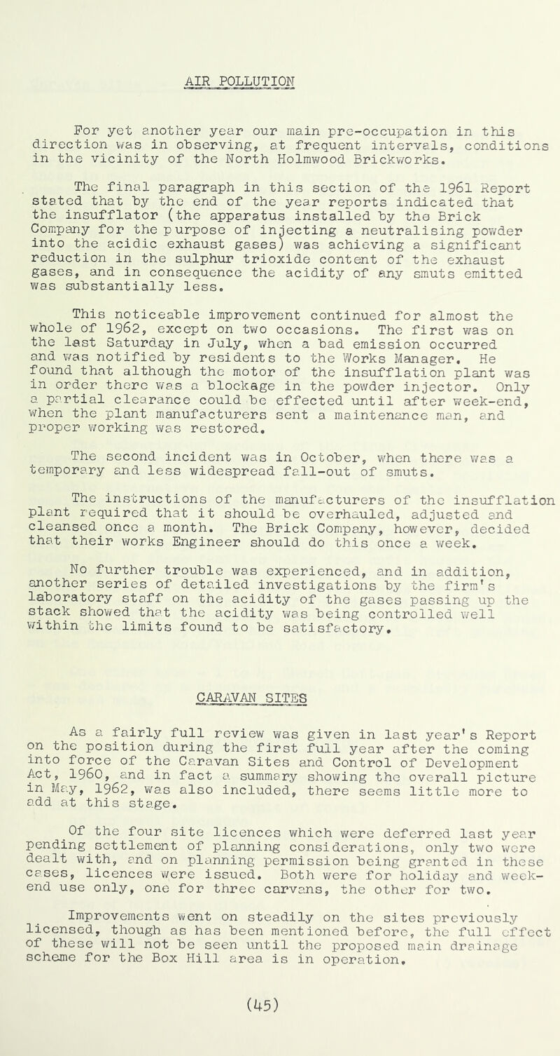 AIR POLLUTION For yet another year our main pre-occupation in this direction was in observing, at frequent intervals, conditions in the vicinity of the North Holmv/ood Brickv/orks. The final paragraph in this section of the I96I Report stated that by the end of the year reports indicated that the insufflator (the apparatus installed by the Brick Company for the purpose of injecting a neutralising pov/der into the acidic exhaust gases) was achieving a significant reduction in the sulphur trioxide content of the exhaust gases, and in consequence the acidity of any smuts emitted was substantially less. This noticeable improvement continued for almost the whole of 1962, except on two occasions. The first was on the last Saturday in July, v/hen a bad emission occurred and v/as notified by residents to the Works Manager, He found that although the motor of the insufflation plant was in order there was a blockage in the powder injector. Only a partial clearance could be effected until after week-end, when the plant manufacturers sent a maintenance man, and proper working was restored. The second incident was in October, when there was a temporary and less vi^idespread fall-out of smuts. The instructions of the manufdcturers of the insufflation plant required that it should be overhauled, adjusted and cleansed once a month. The Brick Company, however, decided that their works Engineer should do this once a vi^eek. No further trouble was experienced, and in addition, another series of detailed investigations by the firm’s laboratory staff on the acidity of the gases passing up the stack showed that the acidity was. being controlled v^ell v/ithin the limits found to be satisfactory. CARAVAN SITES As a fairly full review v\^as given in last year's Report on the position during the first full year after the coming into force of the Caravan Sites and Control of Development Act, i960, and in fact a summary shovi^ing the overall picture in May, I962, was also included, there seems little more to add at this stage. Of the four site licences which were deferred last year pending settlement of planning considerations, only two were dealt with, and on planning permission being granted in these cases, licences were issued. Both were for holiday and week- end use only, one for three carvans, the other for two. Improvements went on steadily on the sites previously licensed, though as has been mentioned before, the full effect of these will not be seen until the proposed main drainage scheme for the Box Hill area is in operation. (45)
