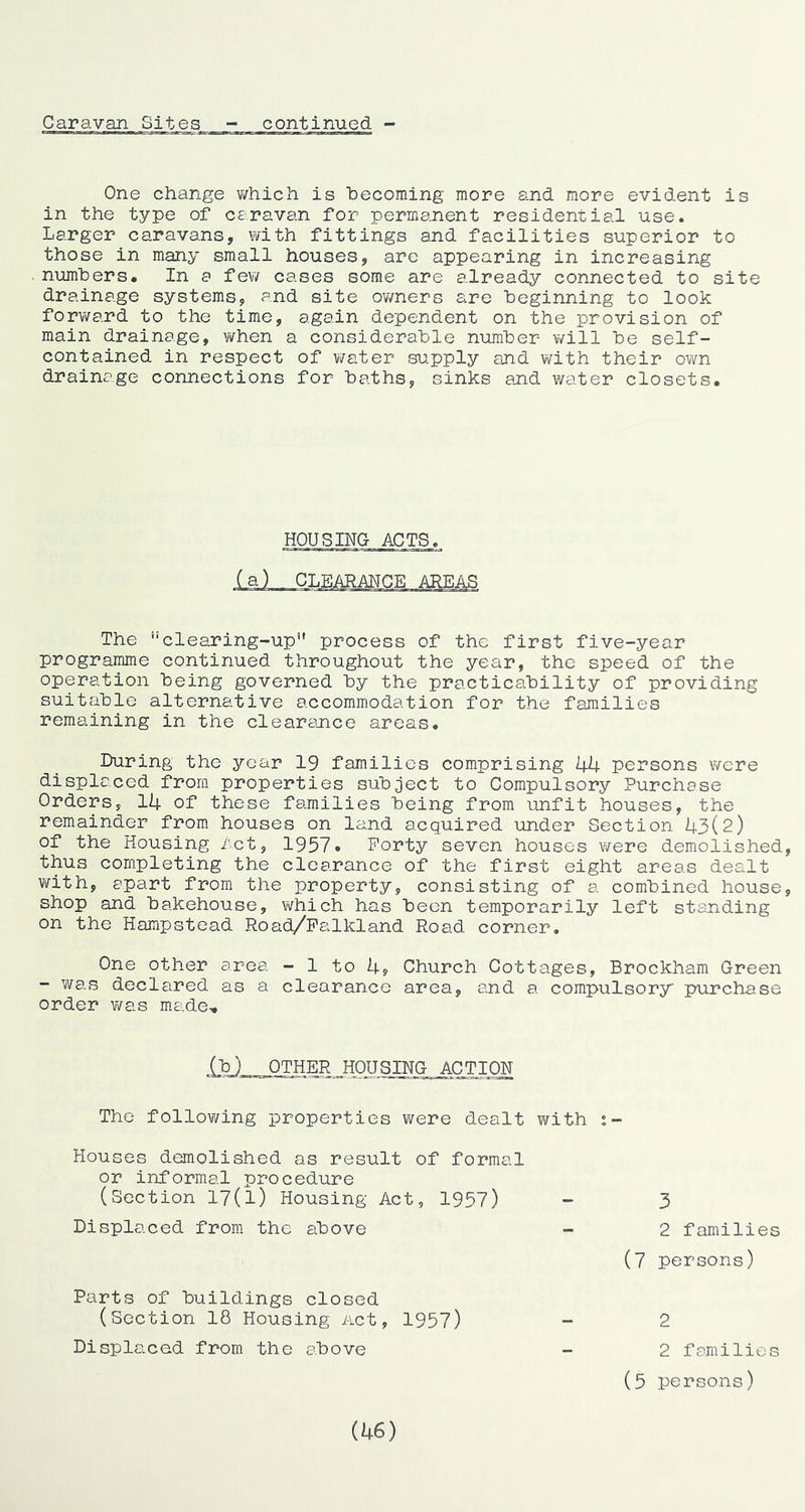 One change v/hich is ‘becoming more and more evident is in the type of ceravan for permanent residential use. Larger caravans, with fittings and facilities superior to those in many small houses, are appearing in increasing num'bers. In a few cases some are already connected to site drainage systems, and site owners are beginning to look forward to the time, again dependent on the provision of main drainage, vifhen a considera'ble numher will be self- contained in respect of virater supply and with their own drainage connections for haths, sinks and water closets. HOUSING ACTS. The ”clearing-up” process of the first five-year programme continued throughout the year, the speed of the operation being governed by the practica‘bility of providing suitahlc alternative accommodation for the families remaining in the clearance areas. During the year 19 families comprising 44 persons were displaced from properties su‘bject to Compulsory Purchase Orders, 14 of these families being from unfit houses, the remainder from houses on land acquired under Section 43(2) of the Housing /ct, 1957• Forty seven houses were demolished, thus completing the clearance of the first eight areas dealt with, apart from the property, consisting of a combined house, shop and bakehouse, v/hich has been temporarily left standing on the Hampstead Road/Palkland Road corner. One other area - 1 to 4, Church Cottages, Brockham Green - was declared as a clearance area, and a compulsory' purchase order v/as made. (h) OTHER HOUSING^ACTION The following properties were dealt with Houses demolished as result of formal or informal procedure (Section 17(l) Housing Act, 1957) 3 Displaced from the above 2 families (7 persons) Parts of buildings closed (Section 18 Housing Act, 1957) 2 Displaced from the above 2 families (5 persons) (46)