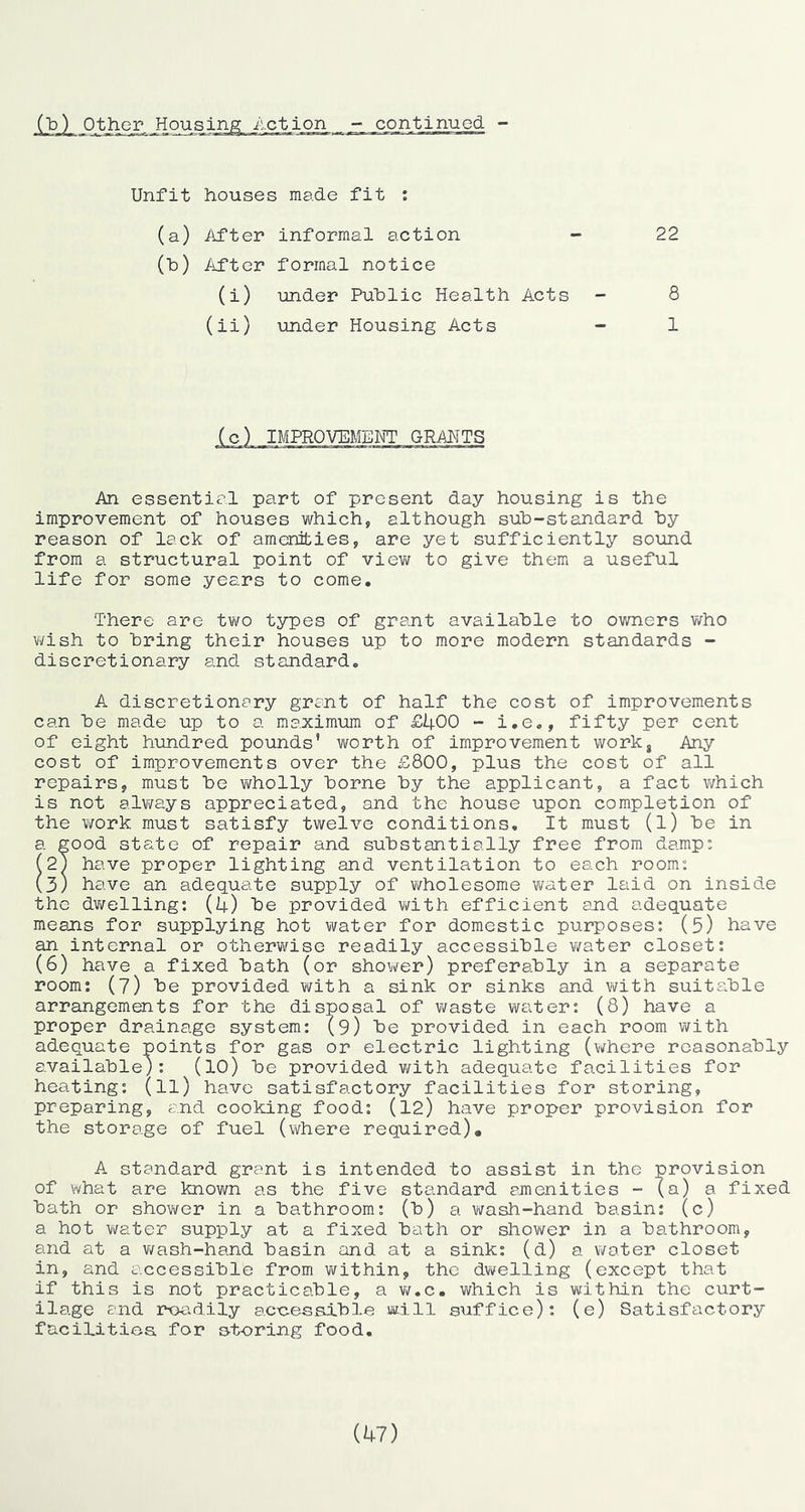 Unfit houses made fit : (a) iifter informal action - 22 (b) /ifter formal notice (i) under Public Health Acts - 8 (ii) under Housing Acts - 1 (c) IMPROVEMENT GRAMTS /hi essential part of present day housing is the improvement of houses which, although sub-standard by reason of lack of amenities, are yet sufficiently sound from a structural point of viev/ to give them a useful life for some years to come. There are two types of grant available to owners v/ho wish to bring their houses up to more modern standards - discretionary and standard. A discretionary grant of half the cost of improvements can be made up to a maximum of £400 - i.e., fifty per cent of eight hundred pounds’ worth of improvement work, Any cost of improvements over the £800, plus the cost of all repairs, must be wholly borne by the applicant, a fact v/hich is not alv/ays appreciated, and the house upon completion of the work must satisfy twelve conditions. It must (l) be in a good state of repair and substantially free from damp: (2T have proper lighting and ventilation to each room: (3) have an adequate supply of ¥/holesome water laid on inside the dviTelling: (4) be provided with efficient ajid adequate means for supplying hot water for domestic purposes: (5) have an internal or otlierv/ise readily accessible v/ater closet: (6) have a fixed bath (or shower) preferably in a separate room: (7) be provided with a sink or sinks and with suitable arrangements for the disposal of waste waiter: (8) have a proper drainage system: (9) be provided in each room with adequate points for gas or electric lighting (where reasonably available): (lO) be provided with adequate facilities for heating: (ll) have satisfactory facilities for storing, preparing, and cooking food: (12) have proper provision for the storage of fuel (where required), A standard grant is intended to assist in the provision of what are known as the five standard ajnenities - (a) a fixed bath or shov/er in a bathroom: (b) a wash-hand basin: (c) a hot water supply at a fixed bath or shower in a bathroom, and at a v/ash-hand basin and at a sink: (d) a water closet in, and accessible from v\fithin, the dwelling (except that if this is not practicable, a Vtf.c. which is within the curt- ilage and rpadily accessible will suffice): (e) Satisfactory facilities for storing food. (1+7)
