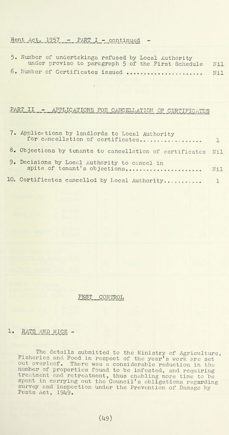 Rent Act,, 1957 PART I -i_conj^inu^ - 5. NumlDer of undertakings refused ky Local Authority under proviso to paragraph 5 of the First Schedule Nil 6. Number of Certificates issued «...,,,... ,»,»o,,,. „, . Nil PART II - APPLICATIONS FOR CMCELLATION OF CERTIFICiiTES 7« Applications by landlords to Local Authority for cancellation of certificates..o..c.. 1 8. Objections by tenants to cancellation of certificates Nil 9. Decisions by Local Authority to cancel in spite of tenant's objections.. Nil 10. Certificates cancelled by Local Authority,.oo... 1 PEST CONTROj;; 1. RATS AND MICE - The details submitted to the Ministry of Agriculture, Fisheries and Food in respect of the year's work are set out overleaf. There vi^as a considerable reduction in the number of properties found to be infested, and requiring trea.tment and retreatment, thus enabling more time to be spent in carrying out the Council's obligations regarding survey and inspection under the Prevention of Damage by Pests Act, 1949. ih9)