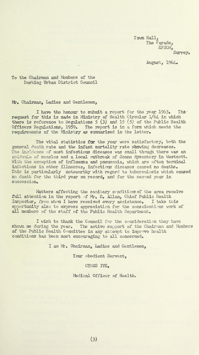 To the Oha±rman and Msmbers of the Dorking Urban District Coimcil Tofwn Hallf The Parade; EPSOM, S'urre7* August, 1964* Ifr* Chairman, Ladies and Gentlemen, I have the honour to submit a report for the year 1963* Thd • request for this is made in lilnistry of Health Circular 1/64 in which there is reference to Regulations 5 (3) and 15 (5) of the Public Health Officers Regulations, 1959» The report is in a form which meets the requirements of the liLnistry as summarised in the letter# The vital statistics for the year were satisfactory, both the general death rate and the Infant mortality rate showing decreases. The incidence of most infectious diseases was small though there was an epideialo of measles and a local outbreak of Sonne dysentery in Westcott, With the exception of influeiEza and pneujnonia, which are often terminal infections in other illnesses, infectious diseases caused no deaths. This is particularly noteworthy with regard to tuberculosis which caused no death for the third year on record, and for the second year in succession, liatters affecting the sanitary oonditions of the area receive full attention in the report i>f Mr, D, Allan, Chief Public Health Inspector, from whom I have received every assistance, I take this opportunity also to express appreciation for the conscientious work of all members of the staff of the Public Health Department, I wish to thank the Council for the consideration they have shoxm me during the year. The active support of the Chairman and I'fembers of the Public Health Committee in any attempt to improve health conditions has been most encouraging to all concerned, I am lir. Chairman, Ladies and Gentlemen, Your obedient Servant, GYRUS IVE, Medical Officer of Health. (3)