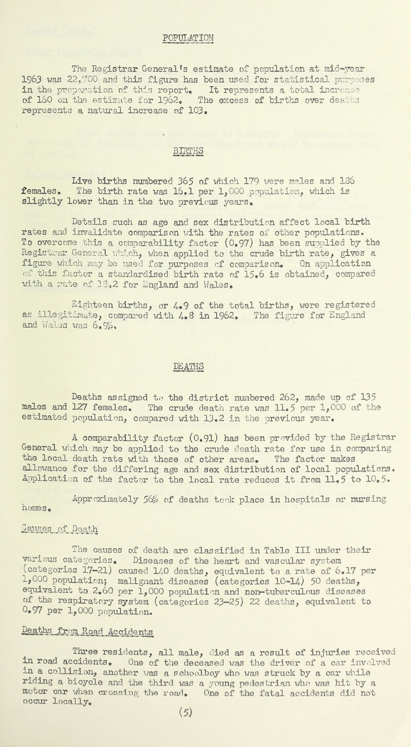 POPUI'ATION The Registrar General’s estimate of pcpnlation at mid-year 1963 was 22,900 and this figure has been used for statistical purposes in the propnT>ation of this report. It represents a total increase of 160 on the estimate for 1962, The excess of births over deatts represents a natural increase of 103, BIRTHS Live births numbered 365 of which 179 were males and 186 females. The birth rate was 16,1 per 1,000 population, which is slightly lower than in the two previt'us years. Details such as age and sex distribution affect local birth rates and invalidate comparison with the rates of other populations. To overcome this a comparability factor (0,97) has been supplied by the Registrar Genera,! which, when applied to the crude birth rate, gives a figure which may be used for purposes of comparison. On application of this factor a standardised birth rate of 15,6 is obtained, compared with a rate of 18»2 for Bngland and Wales, Eighteen births, or 4*9 of the total births, were regD.stered as il3-e;gitinnate, compa::*ed with 4*8 in 1962, The figure for England and Wales i^ras 6,9;'i» DSAmS Deaths assigned to the district numbered 262, made up of 135 males and 127 females. The crude death rate was 11*5 per 1,000 of the estimated population, compared \d.th 13.2 in the previous year, A comparability factrn* (0,9l) has been provided by the Registrar General which may be applied to the crude death rate for use in comparing the local death rate with those of other areas. The factor mahas allowance for the differing age and sex distribution of local populations. Application of the factor to the local rate reduces it from 11,5 to 10,5, Approximately f^f deaths took place in hospitals or nursing homes, ASll^^s^pf ^Dj3jth The causes of death are classified in Table III under their V3.rious categories. Diseases of the heart and vascular system (categories 17-21) caused I^lO deaths, equivalent to a rate of 6,17 per 1,000 population; malignant diseases (categories 10'-14) 50 deaths, equivalent to 2,60 per 1,000 population and non-tuberculous diseases of the respiratory system (categories 23-25) 22 deaths, equivalent to 0,97 per 1,000 population. ^_aths from Road Accidents Three residents, all male, died as a result of injuries received in road accidents. One of the deceased x/as the driver of a car involved in a collision, another i/as a schoolboy who was sti'uck by a car while riding a bicycle and the third was a young pede.sti'ian xdio was hit by a motor car when ci-o&ni.np; khe x-oad. One of the fatal accidents did not occur locally. (5)