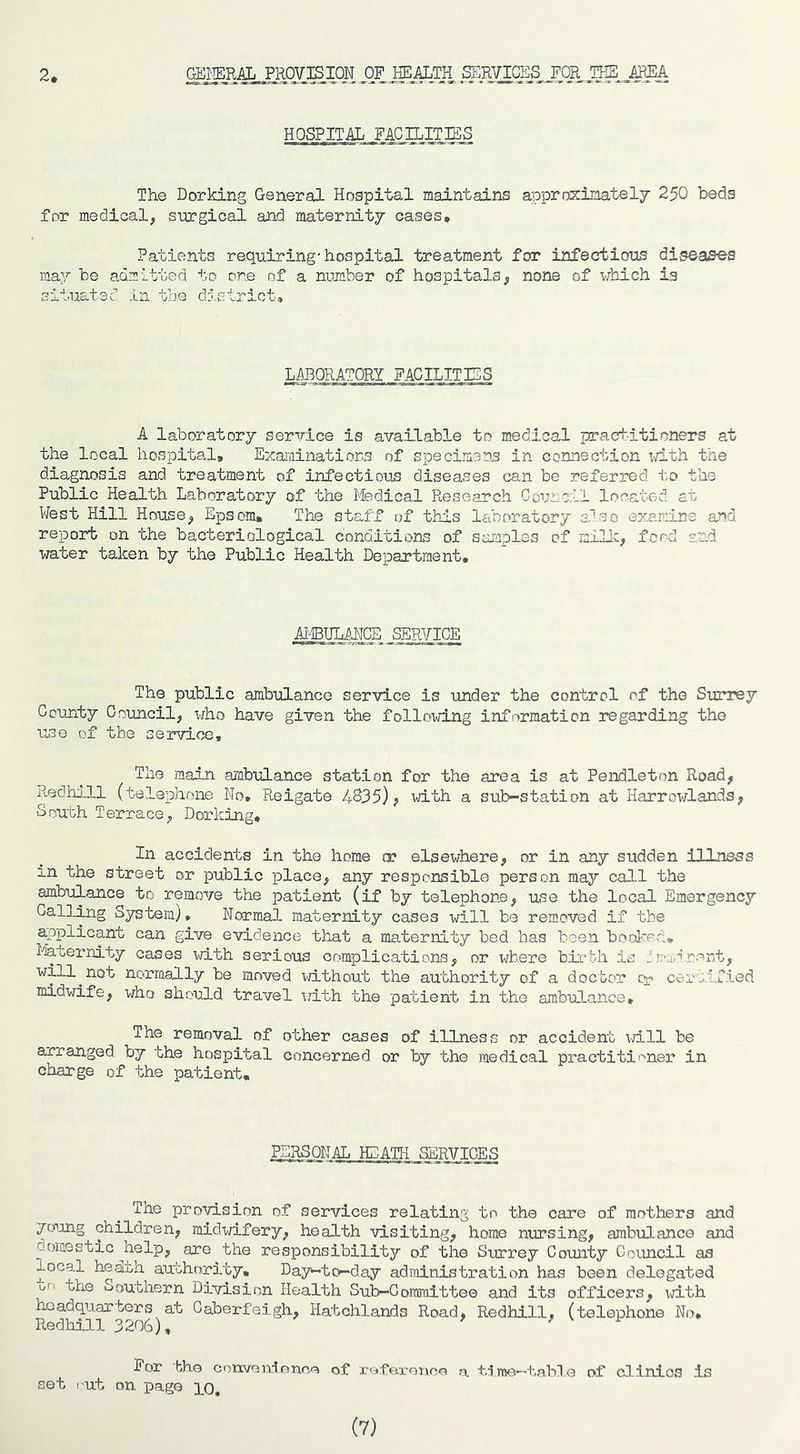 2* GEl'IERAL PROVISION OF HEALTH SERVICES FOR THE AREA HOSPITAL FACILITIES The Dorking General Hospital maintains apprns:inately 250 beds for medical, surgical and maternity cases* Patients requiring-hospital treatment for infections diseases may be admitted to ore of a number of hospitals, none of which is situated in t’ue district. LABORATORY FACILITIES A laboratory service is available to medical practitioners at the local hospital. Examinations of specimens in connection ilth the diagnosis and treatment of infectious diseases can be referred i',o the Public Health Laboratory of the Medical Research Cour.c:ll located at West Hill House, Epsom, The staff of this laboratory also examine and repoarb on the bacteriological conditions of samples of millc, food and water taken by the Public Health Department, AJ'-IBULAIJCE SERVICE The public ambulance service is under the control of the Surrey County Ooimcil, who have given the folloxdLng information regarding the use of the service. The main amb-ulance station for the area is at Pendleton Road, RedhJll (telephone No, Reigate 4835), with a sub-station at Harrowlands, South Terrace, Dorking, In accidents in the home a? elsewhere, or in any sudden illness in the street or public place, any responsible person may call the ambulance to remove the patient (if by telephone, use the local Emergency Galling System^, Normal maternity cases will be removed if the applicant can give evidence that a maternity bed has been bool-red, liaternity cases with serious complications, or where bii-bh is dmamrent, will^not normally be moved without the authority of a doctor cr certified midwife, who should travel i/ith the patient in the ambu].ance* The removal of other cases of illness or accident will be arranged by the hospital concerned or by the medical practiti'-^ner in charge of the patient. PERSONAL HEATH SERVICES The provision of services relating to the care of mothers and young children, midxd.fery, health visiting, home nursing, ambulance and domestic nelp, are the responsibility of the Surrey County Council as local hedth authority. Day-to-day administration has been delegated O'' the southern Division Health Sub—CoiTimittee and its officers, \d.th headquarters at Caberfeigh, Hatchlands Road, Redhill, (telephone No* Redhill 3206). ^ V For t/ho onven-lnnca of x-offii-oiico a. me—tabne of clinics is set I ut on page lo. (7)