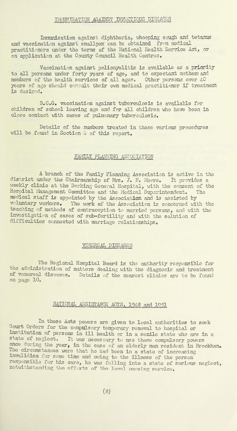 IHITOTISATION AGAH^ST PTFACTIOUS DISEASES IranranisatiDn against diphtheria;, whooping cough and tetanus and vaccination against smallpox can be obtained from medical practitioners under the terms of the National Health Service Act^ or on application at the County Council Health Centres* Vaccination against poliomyelitis is available as a pri-ority to all persons under forty years of age, and to expectant mothers and members of the health services of all agess Other persons over 40 years of age should consult their own medical practitioner if treatment is desired. B.C.G, vaccination against tuberculosis is available for children of school leaving age and for all children who have been in close contact with cases of pulmonary tuberculosis. Details of the numbers treated in these various procedures iriLll be found in Section 6 of this report. FAi-ffLY PLAI^^INC ASSOCIATION A branch of the Family Planning Association is active in the district under the Chairmanship of lytrs, J. N, Moore, It provides a weekly clinic at the Dorking General Hospital, I'/ith the consent of the Hospital i'ianagement Committee and the Medical Superintendent, The medical staff is appointed by the Association and is assisted by voluntary workers. The work of the Association is concerned ivdth the teaching of methods of contraception to married persons, and i;ith the investigation of cases of sub~fertility and with the solution of difficulties connected xdth marriage relationships. VEMCBFAL DISEASES The Regional Hospital Board is the authority responsible for the adioinistration of matters dealing with the diagnosis and treatment of venereal diseases. Details of the nearest clinics are to be found on page 10, NATIONAL ASSISTANCE ACTS, 1948 and 1Q51 ^ In these Acts powers are given to local authorities to seek Court Orders for the compulsory temporary removal to hospital or institution of persons in ill health or in a senile state who are in a state of ^neglect. It was necessary te use these compulsory pox^/ers once during the year, in the case of an elderly man resident in Brockham, The circumstances vrere that he had been in a state of increasing invalidrm for some time and owing to the illness of the person resporible for his care, he was falling into a state of serious neglect, notwithstanding aliG Gffmts of the doonl m:o.'sing service* (8)