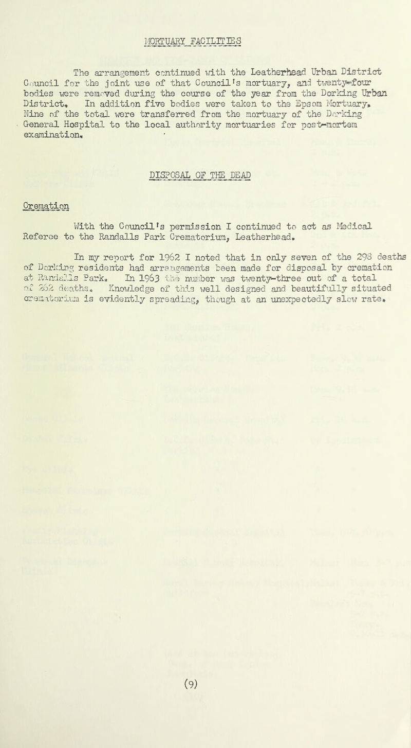mortuary facilities The arrangement continued with the Leatherh&ad Urban District Council for the joint use of that Council's mortuary, and ti^entj^four bodies were removed during the course of the year from the Dorking Urban District, In addition five bodies were taken to the Epsom itotuary* Nine nf the total were transferred from the mortuary of the Dorking General Hospital to the local authority mortuaries for post-mortem examination. disposal of the dead Cremation With the Council's permi.ssion I continued to act as Ifedical Referee to the Pnndalls Park Crematorium, Leatherhead. In my report for 1962 I noted that in only seven of the 29S deathis of Dorking residents had arrangements been made for disposal by cremation at Randalls Park, In 1963 the number was twenty-three out of a total of 262 deaths* Knowledge of thd.s well designed and beautifijlly situated crematorium is evidently spreading, though at an unexpectedly slew rate. (9)