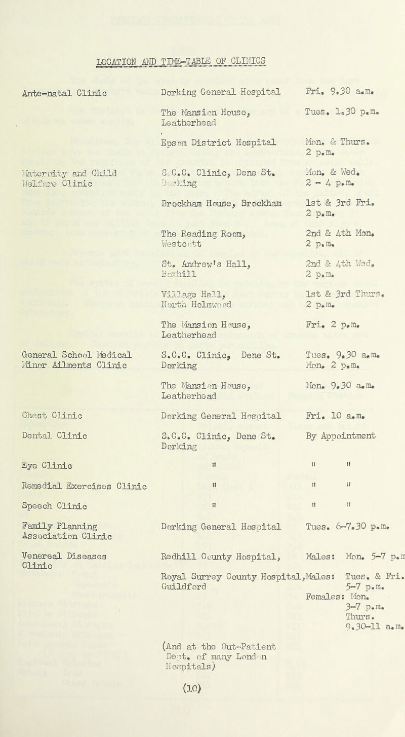 LOCATION MD TD^»->T.ABLE OF CLILIICS Ante-natal Clinic Dorking General Hospital Fri, 9*30 a,m. The i'lansion House^ Leatherhead T ues, 14 33 p, m. Epsom District Hospital Mom & Thiirs* 2 ]D# Ill« Ilateriiity and Cliild Welfare Clinic S,C,C, CliniC; Dene St, D asking Mon, & Wed, 2-4 Brockham House, Brockham 1st & 3rd Fri, 2 p.m. The Reading Room, Mestcott 2nd & 4th Mon. 2 p.m. St, Andrew’s Hall, Boxhill 2nd & 4th Wed, 2 p.m. Vij.lage Hall, N orth H olmwo nd 1st & 3rd Thurs, 2 p*m. The Mansion H'^tise, Leatherhead Fri, 2 p.m. General School Ifedical i'iinor Ailments Clinic S.C.C, Clinic, Dene St, Dorking Tues, 9*30 a*m, Mon, 2 p,m. The Jlansion House, Leatherhoad Mon, 9*30 a,nu Chest Clinic Dorking General Hospital Fri, 10 a,m. Dental Clinic S,C.C, Clinic, Dene St, Dorking By Appointment Eye Clinic II ti It P.emedial Exercises Clinic It ti It Speech Clinic n It It Family Planning Association Clinic Dorking General Hospital Tues, 6—7,30 p.m. Venereal Diseases Clinic Redhill County Hospital, Males: Mon, 5-7 p,m Royal Surrey Coxinty Hospital,l^lales: Tues, & Fri. Guildford 5-7 p,ra. Females: Mon, 3-7 p.m, Thurs, 9,30-11 a,m. (And at the O-ut-Patient Dent, of nian^r Lend' n Hospitals) (10)