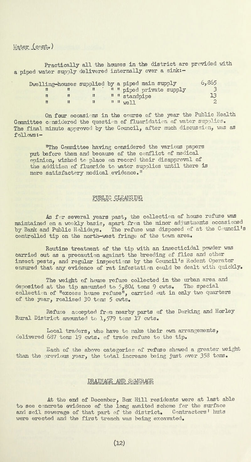 Practically all the houses in the district are prr^ded with a piped water supply delivered internally over a sink:- Dwelling-houses supplied by a piped main supply 6,865 « » '* '  *' piped private supply 3 •» ” ” ” standpipe 13 n II 11 11 II yell 2 On four occasions in the course of the year the Public Health Granmittee considered the questi'-n of fluoridation of x-rater supplies. The final minute approved by the Council, after much discussion, tras as follows *’The Corornittee having considered the various papers put before them and because of the conflict of medical opinion, wished to place on record their disapproval of tile addition of fluoride to water supplies until there is more satisfactory medical evidence, As for several years past, the collection of house refuse was maintained on a weekly basis, apart from the minor adjustments occasioned by Panic and Public Holidays, The refuse was disposed of at the Council’s controlled tip on the noi*th~west fringe of the tnvm area. Routine treatment of the tip with an insecticidal powder was carried out as a precaution against the breeding of flies and other insect pests, and regular inspections by the Council’s Rodent Operator easured that any evidence of rat infestation could be dealt with quiclcly. The wei^t of house refuse collected in the urban area and deposited at the tip amounted to 5,804 tons 9 cwts. The special collection of excess house refuse, carried out in only two quarters of the year, realised 30 tons 5 cwts. Refuse accepted from nearby parts of the Dorking and Horley Rural District amounted to 1,579 tons 17 cwts. Local traders, who have to make their own arrangements, delivered 687 tons 19 cwts. of trade refuse to the tip. Each of the above categories of refuse showed a greater Xi/eight than the orevious year, the total increase being just over 358 tons. DRAINAGE AHD Sj^WERAGE At the end of December, Box Hill residents were at last able to see concrete evidence of the long awaited scheme for the surface and soil sewerage of that part of the district. Contractors’ huts were erected and the first trench was being excavated. (12)