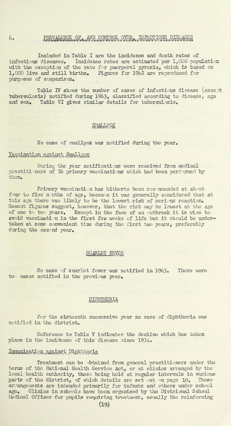 6 PBEV^_MCE OF. AMP CQMTRqL Included In Table I are the incidence and death rates of infectious diseases* Incidence rates are estimated per 1,000 population with the exception of the rate for puerperal pyrexia, which is based on 1,000 live and still births* liguros for 1962 are reproduced for p\irpi?ses of compairison* Table IV shows the number of cases of infectious disease (exceot tuberculosis) notified during 1963, classified according to disease, age and sex. Table VI gives similar details for tuberculosis. SmLPQX No case of smallpox was notified during the year. Vaccination against Smallpox During the 3^ar notifications were received from medical practitioners of 56 prinary vaccinations which had been performed by them. Primary vaccinati-n has hitherto been recommended at about four to five m'nths of age, because it was generally considered that at this age there was likely to be the lox/est risk of seri^ns reaction. Recent figures suggest, however, that the risk may be lowest at the age of one to txjo years. Except in the face of an outbrealc it is wise to avoid vaccinatii-n in the first few weeks of life but it should be under- taken at some convenient time during the first two years, preferably during the second year. SOVIET FEVER No case i:f scarlet fever was notified in 1963* There were twi,’ cases notified in the previous year* DIPHTHERIA For the sixteenth successive year no case of diphtheria x^^as nctiiied in the district. Reference to Table V indicates the decline which has talcen place in the incidence of this disease since 1934* Immunisation against Diphtheria Treatment can be r'btained from general practitioners under the terms of the National Health Service Act, nr at clinics arranged by the local health authority, these being held at regular intervals in various parts of the district, of which details are set /mt on page 10, These arrangements are intended primarily for infants and others under school age. Clinics in schools have been organised by the Divisional School ifcdical Officer for pupils requiring treatment, usually the reinforcing (19)