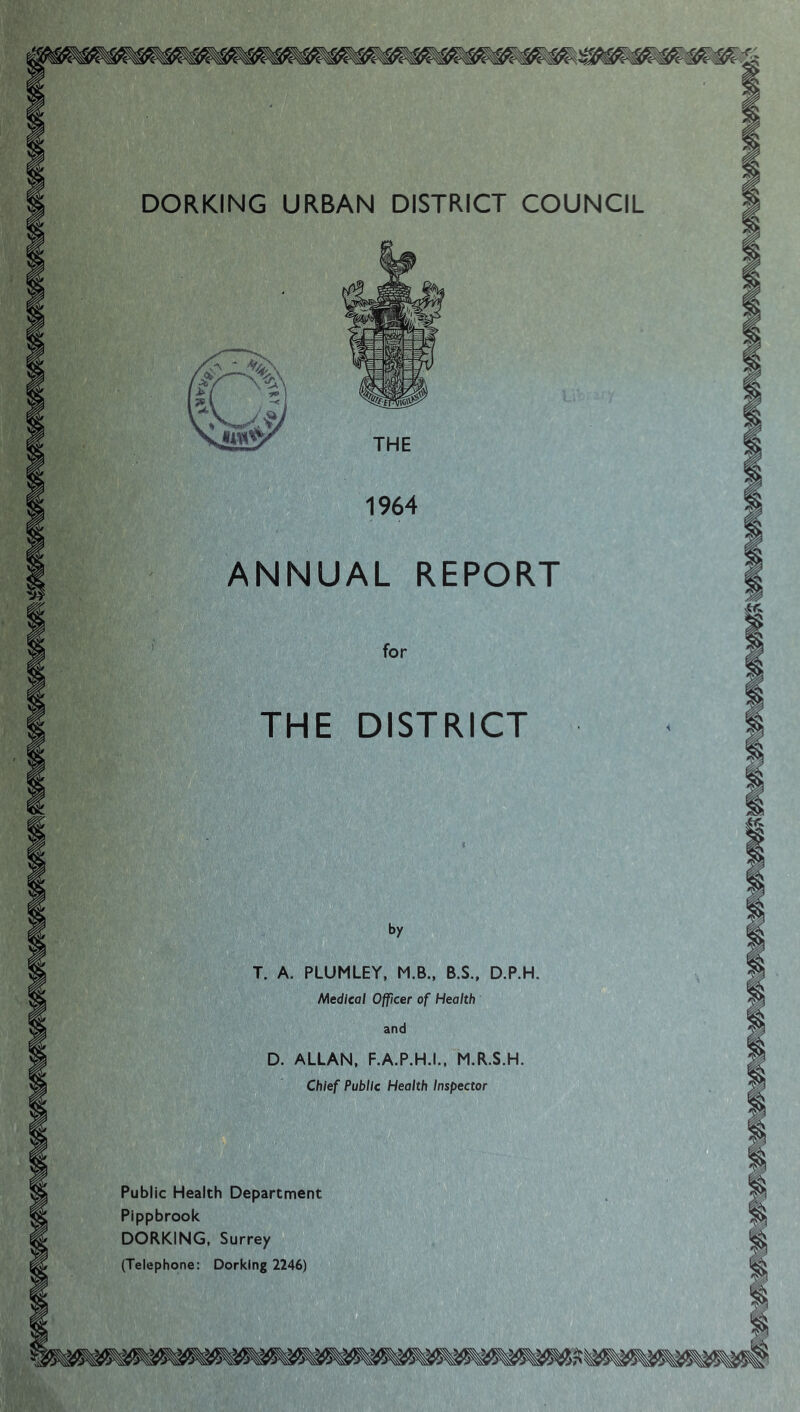 DORKING URBAN DISTRICT COUNCIL 1964 ANNUAL REPORT for THE DISTRICT by T. A. PLUMLEY, M.B., B.S., D.P.H. Medical Officer of Health and D. ALLAN, F.A.P.H.I.. M.R.S.H. Chief Public Health Inspector Public Health Department Pippbrook DORKING, Surrey (Telephone: Dorking 2246)