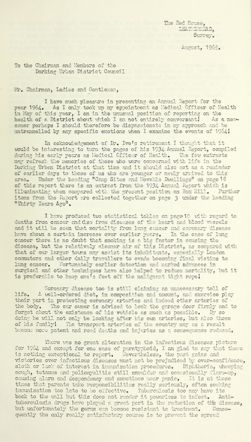 The ?Led Kc'ase, Surrej, iiugust, 1965o To the Chairman and Members of the Dorking Urban District Council I'lr. Chairman, Ladies and Gentlemen, I have much pleas^a-e in presenting an Annual Deport for the year I964. As I only took up my appointment as Medical Officer of Health in May of this year, I am in the unusual position of reporting on the health of a District about ’jhich I am not entirely conversantJ As a neu'- comer perhaps I should therefore be dispassionate in my approach and bo untrammelled by any specific emotions vdien I examine the events of 1964I In acknowledgement of Dr, Ive’s retirement I thought that it would be interesting to turn the pages of Ms 1934 Annual Heport, compiled during Ms earl^'- years ns Medical Officer of Health, The few extracts may refresh the memories of those ^^ho were concerned with life in the Dorking Urban District at that time and it should also act as a reminder of earlier days to those of us who are younger or newly arrived to tMs area. Under the heading '’Car.ip Sites and Movable IhTollings on page 18 of this report there is an extract from the 1934 Annual Report which is illuminating vjhen compared mth the present position on Box Hill, Further items from the Iloport are collected together on page 3 under the heading Thirty Years Ago, I ha.ve produced two statistical tables on page 10 \d.th regard to deaths from cancer end also from diseases of the heart and blood vessels and it will be seen that m.ortality from lung cancer and corcncr3^ disease have shown a certain increase over earlier jrears. In the ca.se of lung cancer there is no doubt that smoking is a big fa.ctor in causing the disease, but the relatively cleaner air of this District, as com.pared vith that of OTir larger to\ns ma,y assist its inhabitants, especially London commuters and other daily travellers to evade becoming final vi.ctims to lung cancer. Fortunately earlier detection and marked advances in surgicrl and other teclmiques have also helped to reduce mortality, but it is preferable to keep oneM feet off the malignant tight repel Goronaur^'' disease too is still claiming an unnecessary toll of life, A T,rell-ordered diet, in composition and amiount, and exercise play their port in protecting coronary arteries and indeed other arteries of the body. The car oxaier is advi.sed to lock the garage door fiirly and to forget about the existence of Ms vehicle as much as possible. By so doing he i;ill not only be looking after his o;ni arteries, but also those of Ms family! The transport arteries of the country maj: as a result bocomo more patent and road deaths and injuries as a consequence reduced. There ira.s no great alteralion in the infectious diseases picture for 1964 and except for one case of para.typhoid, I am glad to say that there is nothing exceptional to report, nevertheless, the pa.st gains and vilctories over infectious diseases must not bo prejudiced by over-confidence, sloth or lack of interest in iimaunisation procedures. Diphtheria, whooping cough, tetanus and poliomyelitis still smoulder and occasionol.lj^ f.larc>-up, causing alarm and despondency and sometimes near panic. It is nt these times that parents take responsibilities rcal.ly seriously, often seeking imrjonisation too late to be effective. Tuberculosis too may have its ba.ck to the x-roll but this does not render it powerless to infect, Anti- tubercMosis drugs have played a great part in ‘lIic reduction of tlis disease, but unfortunately the germs can become resistant to treatment. Conse- quently the only reallj^ satisfactory course is to prevent the spread