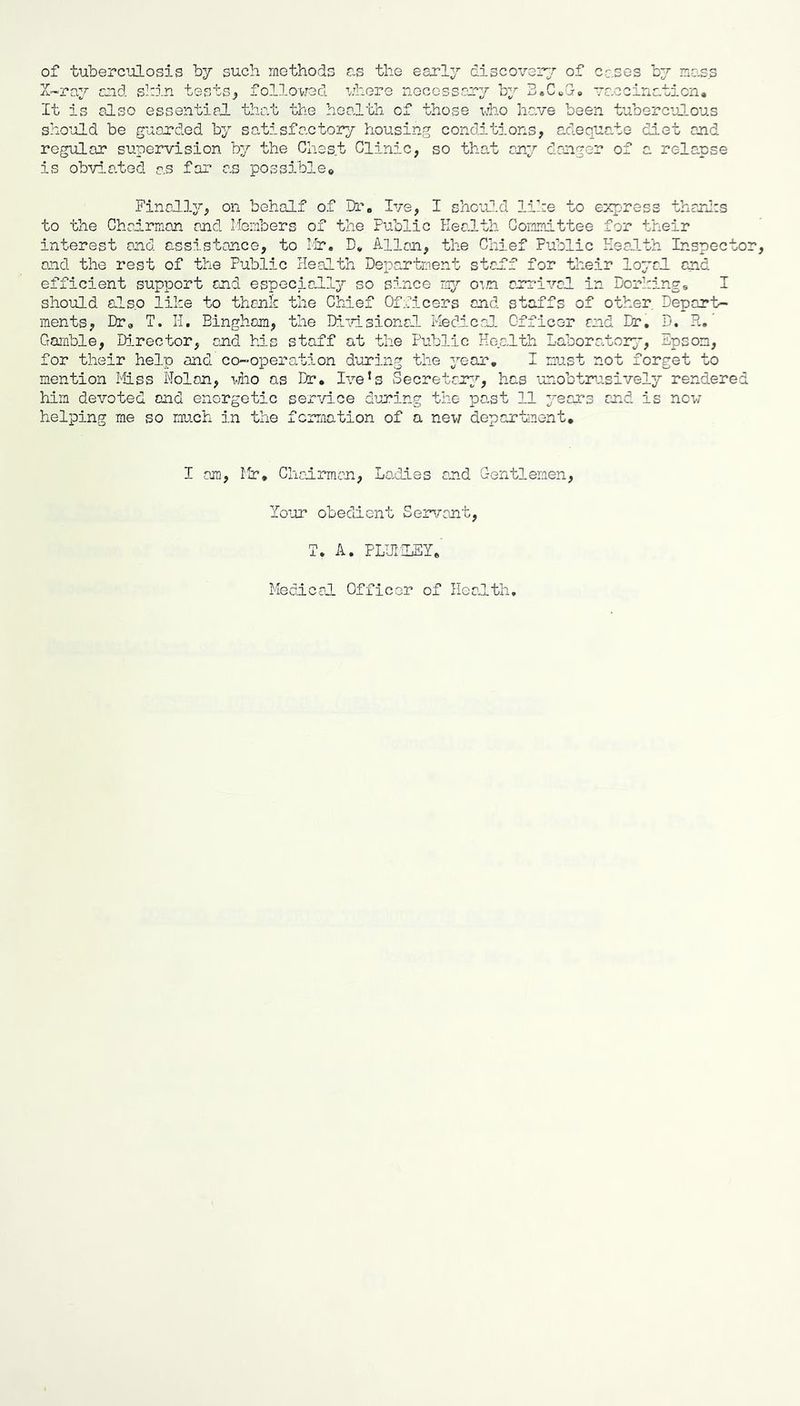 of tuberculosis by such methods ?.s the early discoverer of cases by mass Z-ra.y and shin tests^ followed where necosscmy by BeCcG-o vaccination* It is also essential tha.t the health of those who have been tuberculous should be guarded by so,tisfactory housing conditions, adeqi'’''’'^ regular supervision by the Chest Clinic, so that any dan'rer or is obvla.ted as far as possible* L^c-Ce diet and '' relanse Finally, on behalf of Dr« Ive, I shoutld lihe to express tharlis to the Chairman and Ifcmbers of the Public Health Committee for their interest and assistance, to lir, D, Allan, the Chief Public Keaith Inspector, and the rest of the Public Health Department staif for their loyal and efficient support and especially so since mp' O’.n arrival in Dorhing* I should also like to thank the Chief Of;,ricers and staffs of other. Deport- ments, Dr* T. H. Bingham, the Di\nsional Medico]. Officer and Dr, D. H, ’ Goanble, Director, and his staff at the Public Health Laboratory', Epsom, for their help and co-operation during the year, I must not forget to mention Miss Nolan, mio as Dr, I\’-e*s Secretary'’, has unobtr'isively rendered him devoted and energetic service during the po-st 11 years and is now helping me so much in the fcrraation of a new depar’hnent. I am, llr, Chcdrman, Laidies and Gentlemen, lo'ur obedient Seiarant, T, A, PLUliLEY,' Medical Officer of Health,