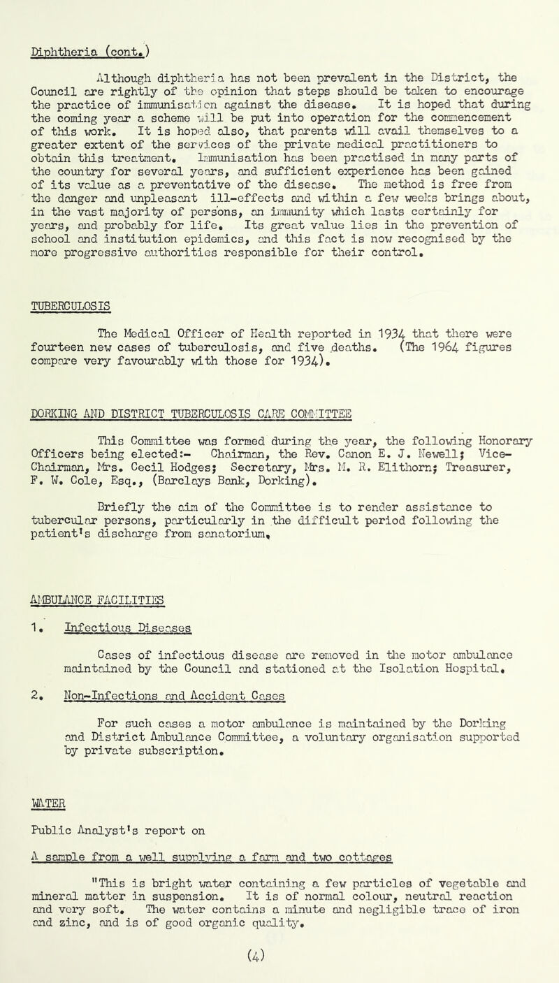 Diphtheria (cont.) Although diphtheria has not been prevalent in the District, the Council are rightly of the opinion that steps should be talcen to encourage the practice of inmiunisatjcn against the disease. It is hoped that during the coining year a scheme uill be put into operation for the commencement of this work. It is hoped also, that parents will avail themselves to a greater extent of the services of the private medical practitioners to obtain this treatment, lamimisation has been practised in many parts of the country for several years, and sufficient experience has been gained of its value as a preventative of the disease, Tlie method is free from the danger and unpleasant ill-effects and within a few weeks brings about, in the vast majority of persons, an imiunity which lasts certainly for years, and probably for life. Its great value lies in the prevention of school and institution epidemics, and this fact is now recognised by the more progressive axithorities responsible for their control. TUBERCULOSIS The Medical Officer of Health reported in 1934 that there were fourteen new cases of tuberculosis, and five deaths, (The 1964 figures compare very favourably with those for 1934)* DORKING AND DISTRICT TUBERCULOSIS CARE COM-.'ITTEE This Committee ^was formed during the year, the following Honorary Officers being elected;- Chairman, the Rev, Canon E« J, Newell; Vice- Chairman, Mrs. Cecil Hodges; Secretory, Itrs, M, R. Elithorn; Treasurer, F, W, Cole, Esq., (Barclays Bonk, Dorking), Briefly the aim of the Committee is to render assistance to tubercular persons, particularly in the diffictlt period following the patient*s discharge from sanatorium. AMBUL/iNCE FACILITIES 1, Infectious Diseases Cases of infectious disease ore removed in tlie motor ambulance maintained by the Council and stationed at the Isolation Hospital, 2, Non-Infections and Accident Canes For such cases a motor ambulance is maintained by the Dorking and District Ambulance Committee, a voluntary organisation supported by private subscription. W.TER Public Analyst’s report on A sample from a well supplying a form and two cottap’es This is bright mter containing a few particles of vegetable and mineral matter in suspension. It is of normal colour, neutral reaction and very soft. The water contains a minute and negligible trace of iron and zinc, and is of good organic quality.