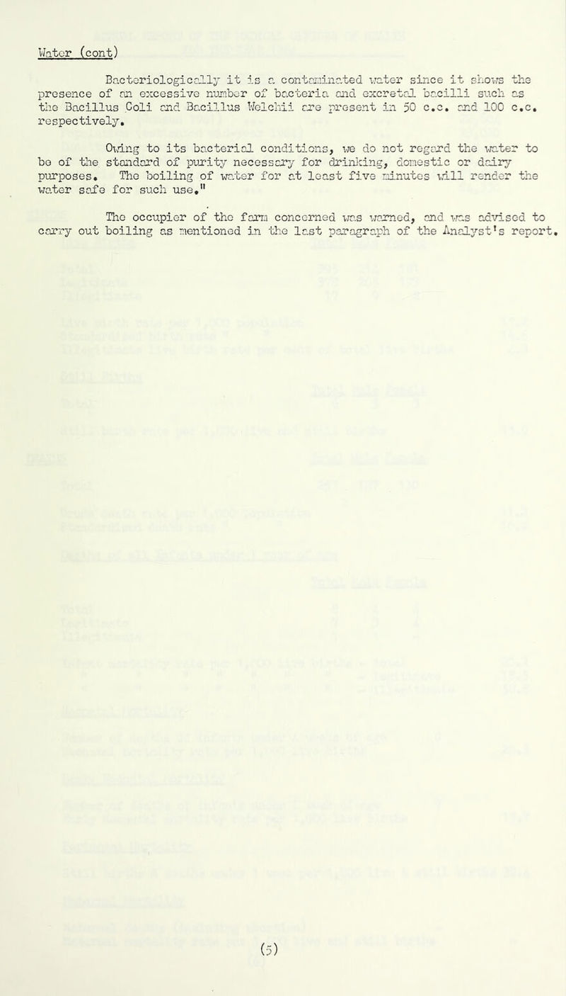Water (cont) Bactoriologicclly it is a contarainated water since it sLovrs the presence of an excessive n-umibor of bacteria and excretal bacilli such as the Bacillus Coli and Bacillus Welchii me present in 50 c.c, and 100 c,c, respectively, OK’ing to its bacterial conditions, we do not regard the \rc.ter to be of the standard of purity necessary for drinlcing, donestic or daily purposes. The boiling of water for at least five rainutes idll render the water sai’e for such use,” The occupier of the farm concerned v/as warned, and vras advised to carry out boiling CuS mentioned in the last paragraph of the Analyst’s report.