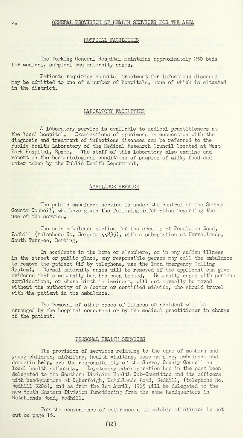 2 GENERAL PEDVISION OF HEA-LHi SERVICES FOR THE LBIA HOSPITAL FACILITIES The Dorking General Hospital maintains cpjproxiinately 250 beds for medical, surgical and raaternitj cases* Pa-tients requiring hospital treatment for infectious diseases ma7 be admitted to one of a number of hospitals, none of which is situated in the district. lABOR/lTOPi: FACILITIES A laboratory sei*vice is available to medical practitioners at the local hospito].. Examinations of specimens in connection vnth the diagnosis and treatment of infectious diseases can be referred to the Public Health Laboratory of the Medical Research Council located at West Pork Hospital, Epsom, The staff of this laboratory olso examine ond report on the bacteriological conditions of samples of milk, food and irater talcen by the Public Health Department, AMBULTiNGE SERVICE The public ambulance service is under the control of the S’orrey County Council, who. have given the following information regarding the use of the service, Ti.ie main ambulance station for the area is at Pendleton Road, Redhill (telephone No, Reigate 44^35)> mth a sub-station at Harrovdands, South Terrene, Dorking, In accidents in the home or elsewhere, or in any sudden illness in the street or public place, any responsible person may call the ambulance to remove the patient (if by telephone, use the local Emergency Calling System), Normal maternity cases xd.ll bo remo.ved if the applicant can give exridence that a. maternity bed ha.s been booked. Maternity cases xdth serious complications, or xdiere birth is iimiinent, xdll not normally be moved xdthout the authority of a doctor or certified midxdfe, xdio should travel xdth the patient in the ambulance. The removal of other cases of illness or accident xdll be arranged by the hospital concerned or by the medical practitioner in charge of the patient. PERSOML HEALTH SERVICES The proxdsion of services relating to the care of mothers and young children, nidxdfery, health visiting, home nursing, ambulance and domestic help, are the responsibility of the Surrey Goimty Council as local health authority. Day-to-day adndnistration has in the past been delegated to the Southern Division Health Sub-Cormaittee and its officers xdth headquarters at Caberfeigh, Hatcilands Road, Redliill, (telephone No, Redhill 3206), and as from the 1st April, 1965 xdll be delegated to the new South Eastern Division fmictioning from the same headquarters in Halclilands Road, Redhill, For' the convenience of reference a time-ta.ble of clinics is set out on page 1 5. (12)