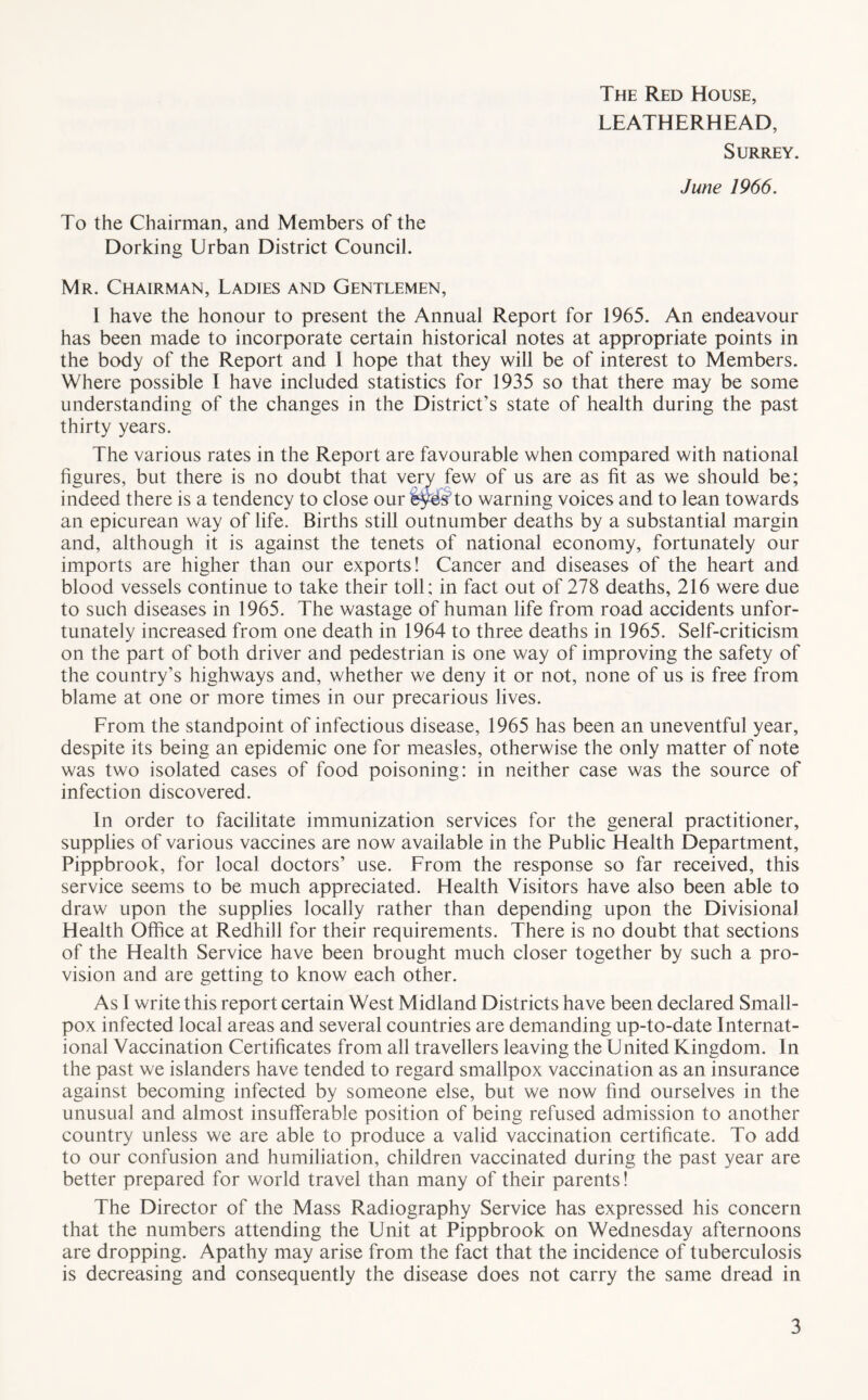 The Red House, LEATHERHEAD, Surrey. June 1966. To the Chairman, and Members of the Dorking Urban District Council. Mr. Chairman, Ladies and Gentlemen, I have the honour to present the Annual Report for 1965. An endeavour has been made to incorporate certain historical notes at appropriate points in the body of the Report and 1 hope that they will be of interest to Members. Where possible I have included statistics for 1935 so that there may be some understanding of the changes in the District's state of health during the past thirty years. The various rates in the Report are favourable when compared with national figures, but there is no doubt that very few of us are as fit as we should be; indeed there is a tendency to close our fey^sTo warning voices and to lean towards an epicurean way of life. Births still outnumber deaths by a substantial margin and, although it is against the tenets of national economy, fortunately our imports are higher than our exports! Cancer and diseases of the heart and blood vessels continue to take their toll; in fact out of 278 deaths, 216 were due to such diseases in 1965. The wastage of human life from road accidents unfor- tunately increased from one death in 1964 to three deaths in 1965. Self-criticism on the part of both driver and pedestrian is one way of improving the safety of the country’s highways and, whether we deny it or not, none of us is free from blame at one or more times in our precarious lives. From the standpoint of infectious disease, 1965 has been an uneventful year, despite its being an epidemic one for measles, otherwise the only matter of note was two isolated cases of food poisoning: in neither case was the source of infection discovered. In order to facilitate immunization services for the general practitioner, supplies of various vaccines are now available in the Public Health Department, Pippbrook, for local doctors’ use. From the response so far received, this service seems to be much appreciated. Health Visitors have also been able to draw upon the supplies locally rather than depending upon the Divisional Health Office at Redhill for their requirements. There is no doubt that sections of the Health Service have been brought much closer together by such a pro- vision and are getting to know each other. As I write this report certain West Midland Districts have been declared Small- pox infected local areas and several countries are demanding up-to-date Internat- ional Vaccination Certificates from all travellers leaving the United Kingdom. In the past we islanders have tended to regard smallpox vaccination as an insurance against becoming infected by someone else, but we now find ourselves in the unusual and almost insufferable position of being refused admission to another country unless we are able to produce a valid vaccination certificate. To add to our confusion and humiliation, children vaccinated during the past year are better prepared for world travel than many of their parents! The Director of the Mass Radiography Service has expressed his concern that the numbers attending the Unit at Pippbrook on Wednesday afternoons are dropping. Apathy may arise from the fact that the incidence of tuberculosis is decreasing and consequently the disease does not carry the same dread in