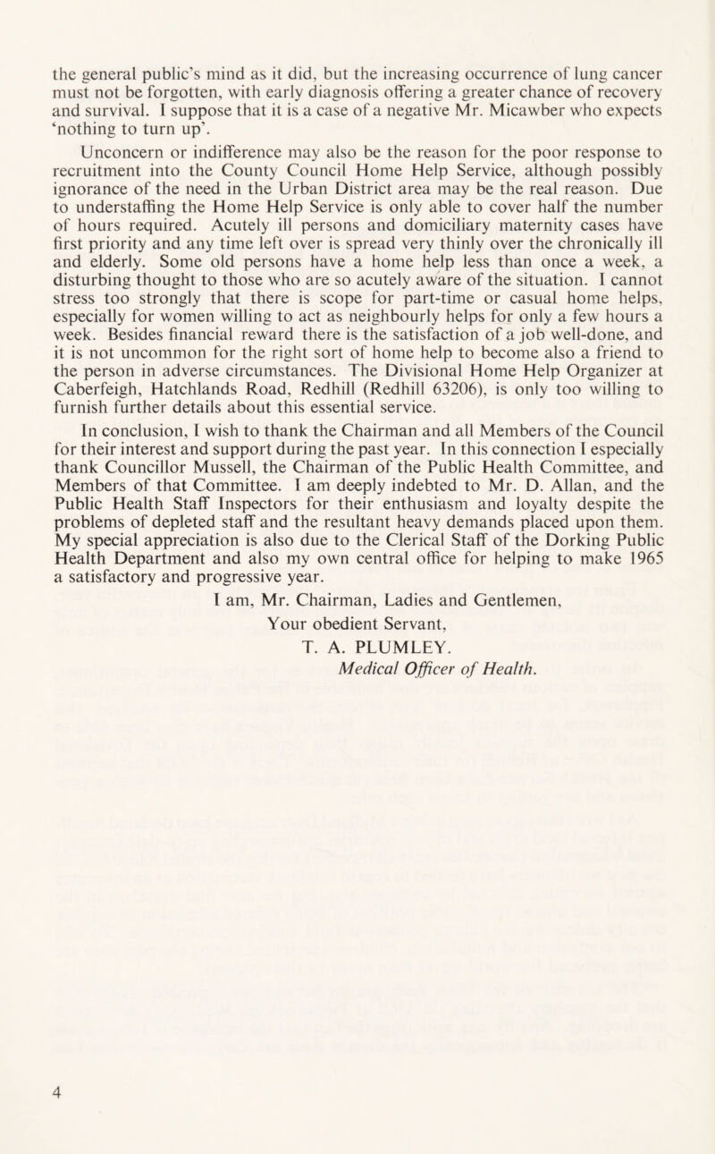 the general public’s mind as it did, but the increasing occurrence of lung cancer must not be forgotten, with early diagnosis offering a greater chance of recovery and survival. I suppose that it is a case of a negative Mr. Micawber who expects ‘nothing to turn up'. Unconcern or indifference may also be the reason for the poor response to recruitment into the County Council Home Help Service, although possibly ignorance of the need in the Urban District area may be the real reason. Due to understaffing the Home Help Service is only able to cover half the number of hours required. Acutely ill persons and domiciliary maternity cases have first priority and any time left over is spread very thinly over the chronically ill and elderly. Some old persons have a home help less than once a week, a disturbing thought to those who are so acutely aware of the situation. I cannot stress too strongly that there is scope for part-time or casual home helps, especially for women willing to act as neighbourly helps for only a few hours a week. Besides financial reward there is the satisfaction of a job well-done, and it is not uncommon for the right sort of home help to become also a friend to the person in adverse circumstances. The Divisional Home Help Organizer at Caberfeigh, Hatchlands Road, Redhill (Redhill 63206), is only too willing to furnish further details about this essential service. In conclusion, I wish to thank the Chairman and all Members of the Council for their interest and support during the past year. In this connection I especially thank Councillor Mussell, the Chairman of the Public Health Committee, and Members of that Committee. I am deeply indebted to Mr. D. Allan, and the Public Health Staff Inspectors for their enthusiasm and loyalty despite the problems of depleted staff and the resultant heavy demands placed upon them. My special appreciation is also due to the Clerical Staff of the Dorking Public Health Department and also my own central office for helping to make 1965 a satisfactory and progressive year. I am, Mr. Chairman, Ladies and Gentlemen, Your obedient Servant, T. A. PLUMLEY. Medical Officer of Health.