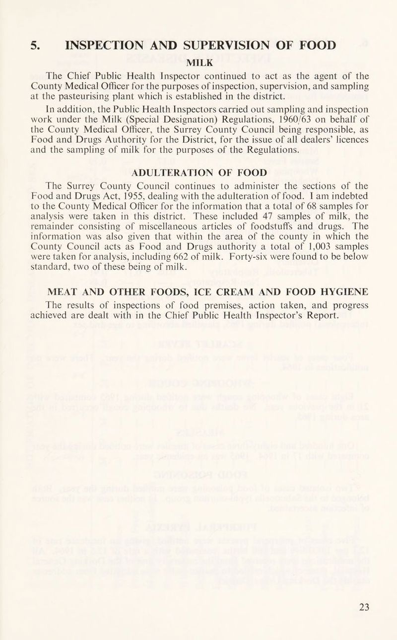 5. INSPECTION AND SUPERVISION OF FOOD MILK The Chief Public Health Inspector continued to act as the agent of the County Medical Officer for the purposes of inspection, supervision, and sampling at the pasteurising plant which is established in the district. In addition, the Public Health Inspectors carried out sampling and inspection work under the Milk (Special Designation) Regulations, 1960/63 on behalf of the County Medical Officer, the Surrey County Council being responsible, as Food and Drugs Authority for the District, for the issue of all dealers’ licences and the sampling of milk for the purposes of the Regulations. ADULTERATION OF FOOD The Surrey County Council continues to administer the sections of the Food and Drugs Act, 1955, dealing with the adulteration of food. 1 am indebted to the County Medical Officer for the information that a total of 68 samples for analysis were taken in this district. These included 47 samples of milk, the remainder consisting of miscellaneous articles of foodstuffs and drugs. The information was also given that within the area of the county in which the County Council acts as Food and Drugs authority a total of 1,003 samples were taken for analysis, including 662 of milk. Forty-six were found to be below standard, two of these being of milk. MEAT AND OTHER FOODS, ICE CREAM AND FOOD HYGIENE The results of inspections of food premises, action taken, and progress achieved are dealt with in the Chief Public Health Inspector’s Report.