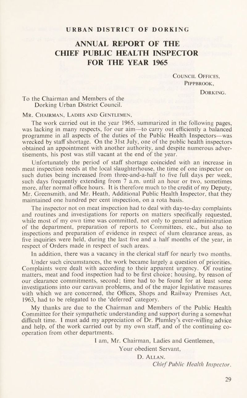 URBAN DISTRICT OF DORKING ANNUAL REPORT OF THE CHIEF PUBLIC HEALTH INSPECTOR FOR THE YEAR 1965 To the Chairman and Members of the Dorking Urban District Council. Council Offices. PlPPBROOK, Dorking. Mr. Chairman, Ladies and Gentlemen, The work carried out in the year 1965, summarized in the following pages, was lacking in many respects, for our aim—to carry out efficiently a balanced programme in all aspects of the duties of the Public Health Inspectors—was wrecked by staff shortage. On the 31st July, one of the public health inspectors obtained an appointment with another authority, and despite numerous adver- tisements, his post was still vacant at the end of the year. Unfortunately the period of staff shortage coincided with an increase in meat inspection needs at the local slaughterhouse, the time of one inspector on such duties being increased from three-and-a-half to five full days per week, such days frequently extending from 7 a.m. until an hour or two, sometimes more, after normal office hours. It is therefore much to the credit of my Deputy, Mr. Greensmith, and Mr. Heath, Additional Public Health Inspector, that they maintained one hundred per cent inspection, on a rota basis. The inspector not on meat inspection had to deal with day-to-day complaints and routines and investigations for reports on matters specifically requested, while most of my own time was committed, not only to general administration of the department, preparation of reports to Committees, etc., but also to inspections and preparation of evidence in respect of slum clearance areas, as five inquiries were held, during the last five and a half months of the year, in respect of Orders made in respect of such areas. In addition, there was a vacancy in the clerical staff' for nearly two months. Under such circumstances, the work became largely a question of priorities. Complaints were dealt with according to their apparent urgency. Of routine matters, meat and food inspection had to be first choice; housing, by reason of our clearance commitments, second; time had to be found for at least some investigations into our caravan problems, and of the major legislative measures with which we are concerned, the Offices, Shops and Railway Premises Act, 1963, had to be relegated to the ‘deferred’ category. My thanks are due to the Chairman and Members of the Public Health Committee for their sympathetic understanding and support during a somewhat difficult time. I must add my appreciation of Dr. Plumley’s ever-willing advice and help, of the work carried out by my own staff, and of the continuing co- operation from other departments. I am, Mr. Chairman, Ladies and Gentlemen, Your obedient Servant, D. Allan. Chief Public Health Inspector.
