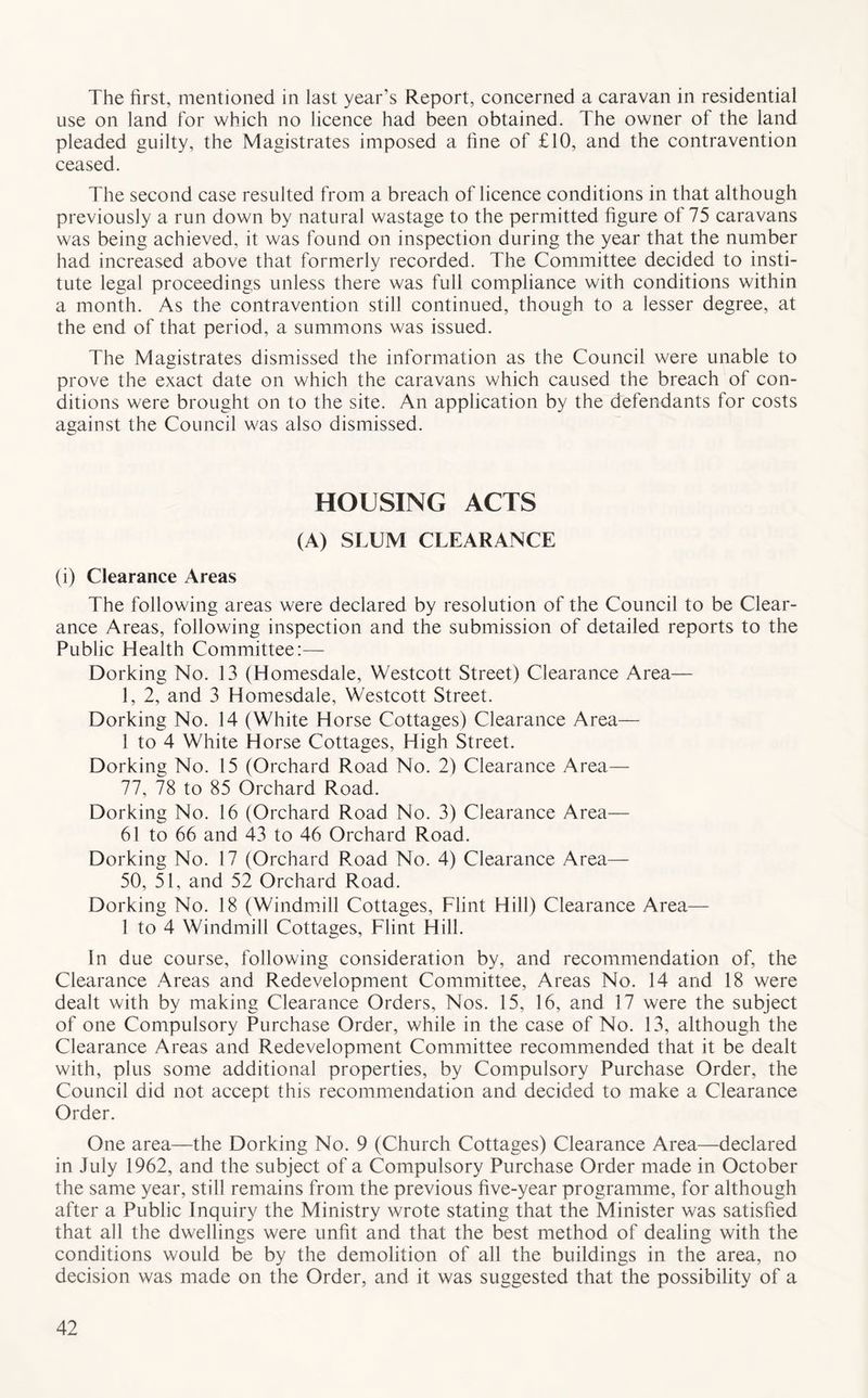 The first, mentioned in last year’s Report, concerned a caravan in residential use on land for which no licence had been obtained. The owner of the land pleaded guilty, the Magistrates imposed a fine of £10, and the contravention ceased. The second case resulted from a breach of licence conditions in that although previously a run down by natural wastage to the permitted figure of 75 caravans was being achieved, it was found on inspection during the year that the number had increased above that formerly recorded. The Committee decided to insti- tute legal proceedings unless there was full compliance with conditions within a month. As the contravention still continued, though to a lesser degree, at the end of that period, a summons was issued. The Magistrates dismissed the information as the Council were unable to prove the exact date on which the caravans which caused the breach of con- ditions were brought on to the site. An application by the defendants for costs against the Council was also dismissed. HOUSING ACTS (A) SLUM CLEARANCE (i) Clearance Areas The following areas were declared by resolution of the Council to be Clear- ance Areas, following inspection and the submission of detailed reports to the Public Health Committee:— Dorking No. 13 (Homesdale, Westcott Street) Clearance Area— 1, 2, and 3 Homesdale, Westcott Street. Dorking No. 14 (White Horse Cottages) Clearance Area— 1 to 4 White Horse Cottages, High Street. Dorking No. 15 (Orchard Road No. 2) Clearance Area— 77, 78 to 85 Orchard Road. Dorking No. 16 (Orchard Road No. 3) Clearance Area— 61 to 66 and 43 to 46 Orchard Road. Dorking No. 17 (Orchard Road No. 4) Clearance Area— 50, 51, and 52 Orchard Road. Dorking No. 18 (Windmill Cottages, Flint Hill) Clearance Area— 1 to 4 Windmill Cottages, Flint Hill. In due course, following consideration by, and recommendation of, the Clearance Areas and Redevelopment Committee, Areas No. 14 and 18 were dealt with by making Clearance Orders, Nos. 15, 16, and 17 were the subject of one Compulsory Purchase Order, while in the case of No. 13, although the Clearance Areas and Redevelopment Committee recommended that it be dealt with, plus some additional properties, by Compulsory Purchase Order, the Council did not accept this recommendation and decided to make a Clearance Order. One area—the Dorking No. 9 (Church Cottages) Clearance Area—declared in July 1962, and the subject of a Compulsory Purchase Order made in October the same year, still remains from the previous five-year programme, for although after a Public Inquiry the Ministry wrote stating that the Minister was satisfied that all the dwellings were unfit and that the best method of dealing with the conditions would be by the demolition of all the buildings in the area, no decision was made on the Order, and it was suggested that the possibility of a