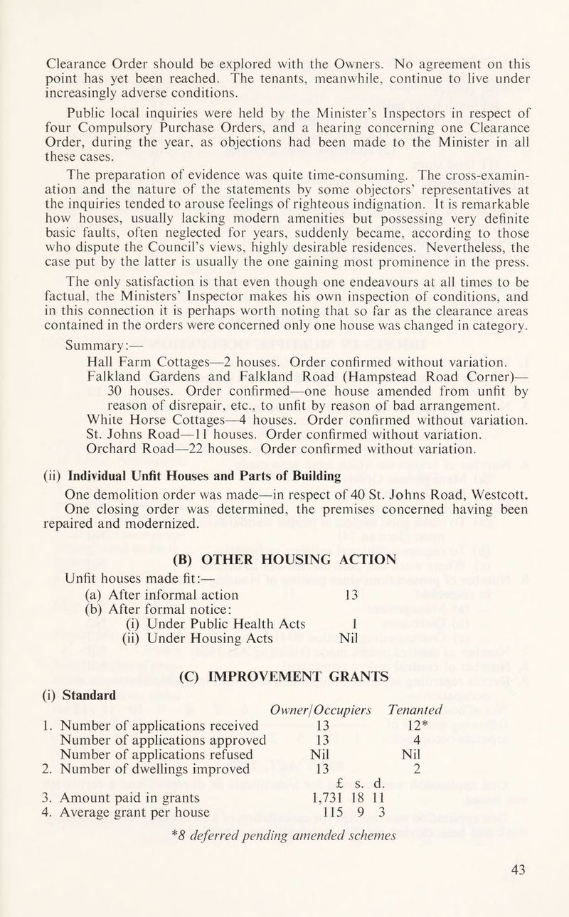 Clearance Order should be explored with the Owners. No agreement on this point has yet been reached. The tenants, meanwhile, continue to live under increasingly adverse conditions. Public local inquiries were held by the Minister’s Inspectors in respect of four Compulsory Purchase Orders, and a hearing concerning one Clearance Order, during the year, as objections had been made to the Minister in all these cases. The preparation of evidence was quite time-consuming. The cross-examin- ation and the nature of the statements by some objectors’ representatives at the inquiries tended to arouse feelings of righteous indignation. It is remarkable how houses, usually lacking modern amenities but possessing very definite basic faults, often neglected for years, suddenly became, according to those who dispute the Council’s views, highly desirable residences. Nevertheless, the case put by the latter is usually the one gaining most prominence in the press. The only satisfaction is that even though one endeavours at all times to be factual, the Ministers’ Inspector makes his own inspection of conditions, and in this connection it is perhaps worth noting that so far as the clearance areas contained in the orders were concerned only one house was changed in category. Summary:— Hall Farm Cottages—2 houses. Order confirmed without variation. Falkland Gardens and Falkland Road (Hampstead Road Corner)— 30 houses. Order confirmed—one house amended from unfit by reason of disrepair, etc., to unfit by reason of bad arrangement. White Horse Cottages—4 houses. Order confirmed without variation. St. Johns Road—11 houses. Order confirmed without variation. Orchard Road—22 houses. Order confirmed without variation. (ii) Individual Unfit Houses and Parts of Building One demolition order was made—in respect of 40 St. Johns Road, Westcott. One closing order was determined, the premises concerned having been repaired and modernized. (B) OTHER HOUSING ACTION Unfit houses made fit:— (a) After informal action (b) After formal notice: 13 (i) Under Public Health Acts (ii) Under Housing Acts Nil (C) IMPROVEMENT GRANTS (i) Standard Number of applications refused 2. Number of dwellings improved 1. Number of applications received Number of applications approved O wner/ Occup iers 13 13 Nil 13 Tenanted 12* 4 Nil 2 3. Amount paid in grants 4. Average grant per house £ s. d. 1,731 18 11 115 9 3 *# deferred pending amended schemes