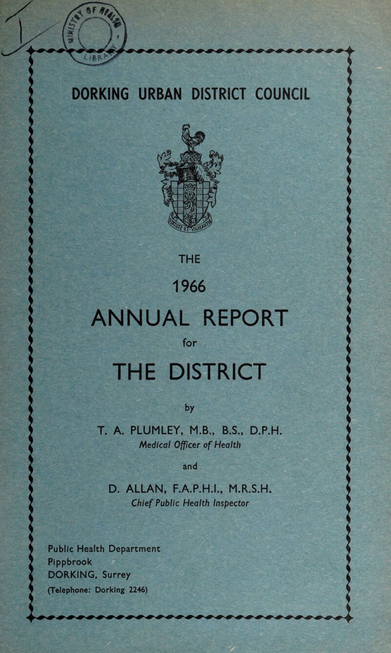 DORKING URBAN DISTRICT COUNCIL ANNUAL REPORT THE DISTRICT T. A. PLUMLEY, M.B., B.S., D.P.H Medical Officer of Health D. ALLAN. F.A.P.H.L, M.R.S.H Chief Public Health Inspector Public Health Department Pippbrook DORKING, Surrey (Telephone; Dorking 2246)