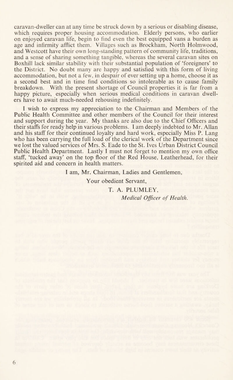 caravan-dweller can at any time be struck down by a serious or disabling disease, which requires proper housing accommodation. Elderly persons, who earlier on enjoyed caravan life, begin to hnd even the best equipped vans a burden as age and infirmity afflict them. Villages such as Brockham, North Holmwood, and Westcott have their own long-standing pattern of community life, traditions, and a sense of sharing something tangible, whereas the several caravan sites on Boxhill lack similar stability with their substantial population of ‘foreigners’ to the District. No doubt many are happy and satisfied with this form of living accommodation, but not a few, in despair of ever setting up a home, choose it as a second best and in time find conditions so intolerable as to cause family breakdown. With the present shortage of Council properties it is far from a happy picture, especially when serious medical conditions in caravan dwell- ers have to await much-needed rehousing indefinitely. I wish to express my appreciation to the Chairman and Members of the Public Health Committee and other members of the Council for their interest and support during the year. My thanks are also due to the Chief Officers and their staffs for ready help in various problems. I am deeply indebted to Mr. Allan and his staff for their continued loyalty and hard work, especially Miss P. Lang who has been carrying the full load of the clerical work of the Department since we lost the valued services of Mrs. S. Eade to the St. Ives Urban District Council Public Health Department. Lastly I must not forget to mention my own office staff, ‘tucked away’ on the top floor of the Red House, Leatherhead, for their spirited aid and concern in health matters. I am, Mr. Chairman, Ladies and Gentlemen, Your obedient Servant, T. A. PLUMLEY, Medical Ojficer of Health.