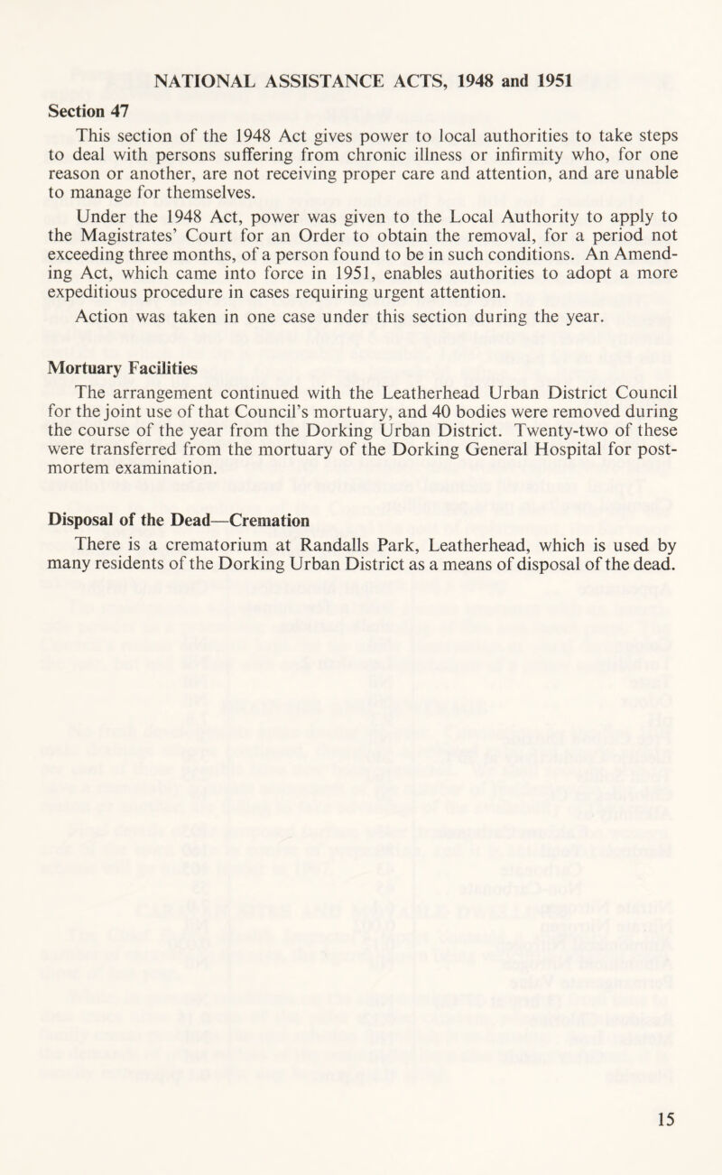 NATIONAL ASSISTANCE ACTS, 1948 and 1951 Section 47 This section of the 1948 Act gives power to local authorities to take steps to deal with persons suffering from chronic illness or infirmity who, for one reason or another, are not receiving proper care and attention, and are unable to manage for themselves. Under the 1948 Act, power was given to the Local Authority to apply to the Magistrates’ Court for an Order to obtain the removal, for a period not exceeding three months, of a person found to be in such conditions. An Amend- ing Act, which came into force in 1951, enables authorities to adopt a more expeditious procedure in cases requiring urgent attention. Action was taken in one case under this section during the year. Mortuary Facilities The arrangement continued with the Leatherhead Urban District Council for the joint use of that Council’s mortuary, and 40 bodies were removed during the course of the year from the Dorking Urban District. Twenty-two of these were transferred from the mortuary of the Dorking General Hospital for post- mortem examination. Disposal of the Dead—Cremation There is a crematorium at Randalls Park, Leatherhead, which is used by many residents of the Dorking Urban District as a means of disposal of the dead.