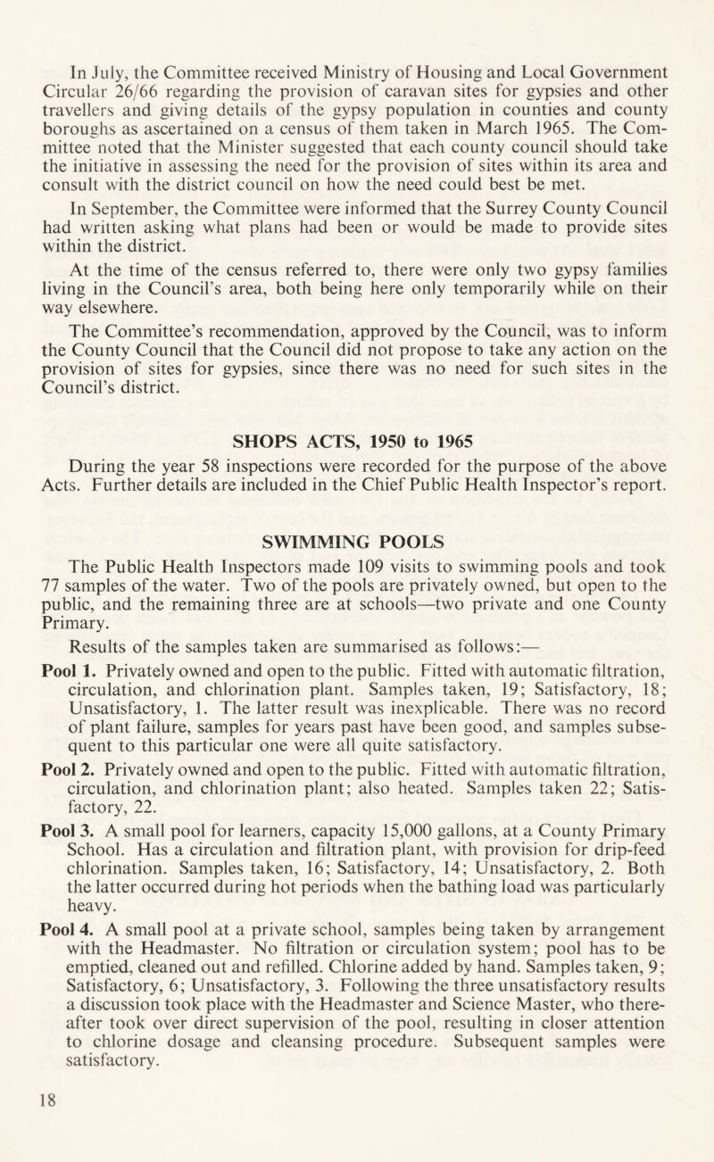 In July, the Committee received Ministry of Housing and Local Government Circular 26/66 regarding the provision of caravan sites for gypsies and other travellers and giving details of the gypsy population in counties and county boroughs as ascertained on a census of them taken in March 1965. The Com- mittee noted that the Minister suggested that each county council should take the initiative in assessing the need for the provision of sites within its area and consult with the district council on how the need could best be met. In September, the Committee were informed that the Surrey County Council had written asking what plans had been or would be made to provide sites within the district. At the time of the census referred to, there were only two gypsy families living in the Council’s area, both being here only temporarily while on their way elsewhere. The Committee’s recommendation, approved by the Council, was to inform the County Council that the Council did not propose to take any action on the provision of sites for gypsies, since there was no need for such sites in the Council’s district. SHOPS ACTS, 1950 to 1965 During the year 58 inspections were recorded for the purpose of the above Acts. Further details are included in the Chief Public Health Inspector’s report. SWIMMING POOLS The Public Health Inspectors made 109 visits to swimming pools and took 77 samples of the water. Two of the pools are privately owned, but open to the public, and the remaining three are at schools—two private and one County Primary. Results of the samples taken are summarised as follows:— Pool 1. Privately owned and open to the public. Fitted with automatic filtration, circulation, and chlorination plant. Samples taken, 19; Satisfactory, 18; Unsatisfactory, 1. The latter result was inexplicable. There was no record of plant failure, samples for years past have been good, and samples subse- quent to this particular one were all quite satisfactory. Pool 2. Privately owned and open to the public. Fitted with automatic filtration, circulation, and chlorination plant; also heated. Samples taken 22; Satis- factory, 22. Pool 3. A small pool for learners, capacity 15,000 gallons, at a County Primary School. Has a circulation and filtration plant, with provision for drip-feed chlorination. Samples taken, 16; Satisfactory, 14; Unsatisfactory, 2. Both the latter occurred during hot periods when the bathing load was particularly heavy. Pool 4. A small pool at a private school, samples being taken by arrangement with the Headmaster. No filtration or circulation system; pool has to be emptied, cleaned out and refilled. Chlorine added by hand. Samples taken, 9; Satisfactory, 6; Unsatisfactory, 3. Following the three unsatisfactory results a discussion took place with the Headmaster and Science Master, who there- after took over direct supervision of the pool, resulting in closer attention to chlorine dosage and cleansing procedure. Subsequent samples were satisfactory.