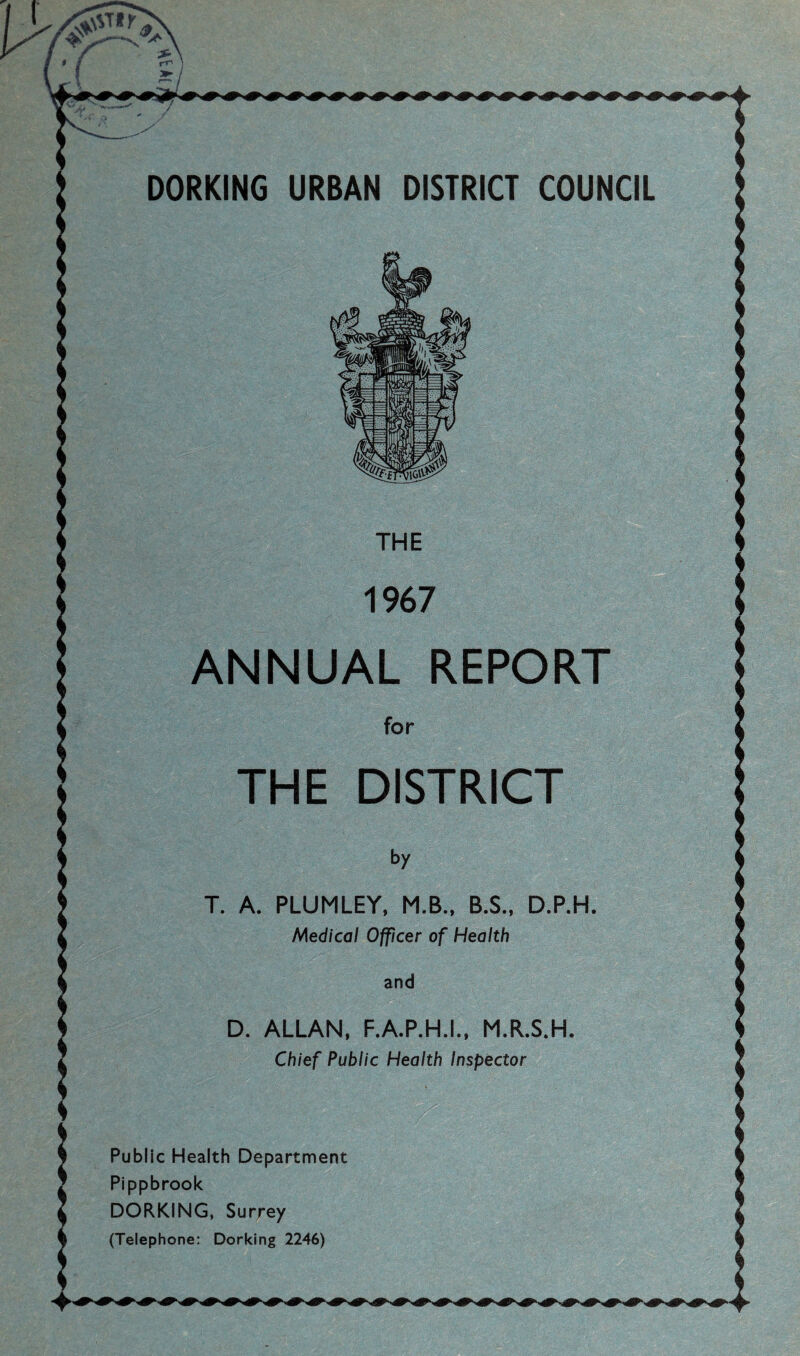 DORKING URBAN DISTRICT COUNCIL ANNUAL REPORT THE DISTRICT T. A. PLUMLEY, M.B., B.S., D.P.H Medical Officer of Health D. ALLAN, F.A.P.H.I., M.R.S.H Chief Public Health Inspector Public Health Department Pippbrook DORKING. Surrey (Telephone: Dorking 2246)