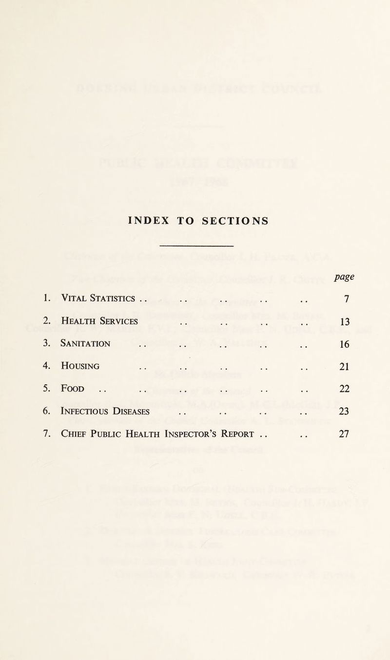 INDEX TO SECTIONS page 1. Vital Statistics .. .. .. .. .. 7 2. Health Services .. ., .. .. 13 3. Sanitation .. .. .. .. .. 16 4. Housing .. .. .. .. .. 21 5. Food .. .. .. .. .. .. 22 6. Infectious Diseases .. .. .. .. 23 7. Chief Public Health Inspector’s Report .. .. 27
