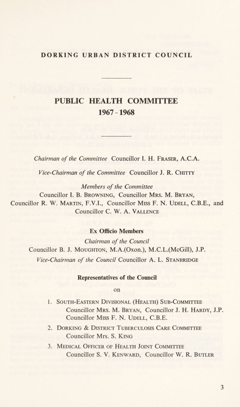 PUBLIC HEALTH COMMITTEE 1967-1968 Chairman of the Committee Councillor I. H. Fraser, A.C.A. Vice-Chairman of the Committee Councillor J. R. Chitty Members of the Committee Councillor I. B. Browning, Councillor Mrs. M. Bryan, Councillor R. W. Martin, F.V.L, Councillor Miss F. N. Udell, C.B.E., and Councillor C. W. A. Vallence Ex Officio Members Chairman of the Council Councillor B. J. Moughton, M.A.(Oxon.), M.C.L.(McGill), J.P. Vice-Chairman of the Council Councillor A. L. Stanbridge Representatives of the Council on 1. South-Eastern Divisional (Health) Sub-Committee Councillor Mrs. M. Bryan, Councillor J. H. Hardy, J.P. Councillor Miss F. N. Udell, C.B.E. 2. Dorking & District Tuberculosis Care Committee Councillor Mrs. S. King 3. Medical Officer of Health Joint Committee Councillor S. V. Kenward, Councillor W. R. Butler