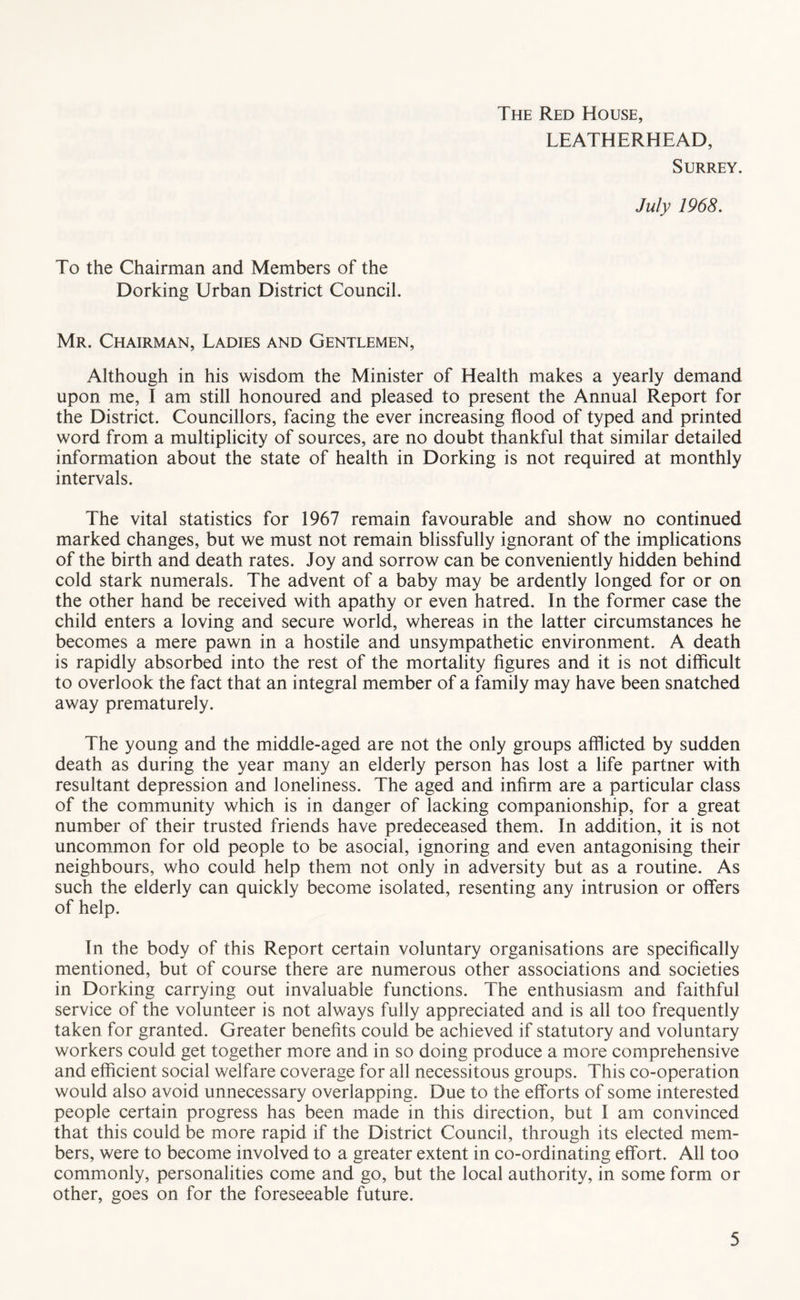The Red House, LEATHERHEAD, Surrey. July 1968. To the Chairman and Members of the Dorking Urban District Council. Mr. Chairman, Ladies and Gentlemen, Although in his wisdom the Minister of Health makes a yearly demand upon me, I am still honoured and pleased to present the Annual Report for the District. Councillors, facing the ever increasing flood of typed and printed word from a multiplicity of sources, are no doubt thankful that similar detailed information about the state of health in Dorking is not required at monthly intervals. The vital statistics for 1967 remain favourable and show no continued marked changes, but we must not remain blissfully ignorant of the implications of the birth and death rates. Joy and sorrow can be conveniently hidden behind cold stark numerals. The advent of a baby may be ardently longed for or on the other hand be received with apathy or even hatred. In the former case the child enters a loving and secure world, whereas in the latter circumstances he becomes a mere pawn in a hostile and unsympathetic environment. A death is rapidly absorbed into the rest of the mortality figures and it is not difficult to overlook the fact that an integral member of a family may have been snatched away prematurely. The young and the middle-aged are not the only groups afflicted by sudden death as during the year many an elderly person has lost a life partner with resultant depression and loneliness. The aged and infirm are a particular class of the community which is in danger of lacking companionship, for a great number of their trusted friends have predeceased them. In addition, it is not uncommon for old people to be asocial, ignoring and even antagonising their neighbours, who could help them not only in adversity but as a routine. As such the elderly can quickly become isolated, resenting any intrusion or offers of help. In the body of this Report certain voluntary organisations are specifically mentioned, but of course there are numerous other associations and societies in Dorking carrying out invaluable functions. The enthusiasm and faithful service of the volunteer is not always fully appreciated and is all too frequently taken for granted. Greater benefits could be achieved if statutory and voluntary workers could get together more and in so doing produce a more comprehensive and efficient social welfare coverage for all necessitous groups. This co-operation would also avoid unnecessary overlapping. Due to the efforts of some interested people certain progress has been made in this direction, but I am convinced that this could be more rapid if the District Council, through its elected mem- bers, were to become involved to a greater extent in co-ordinating effort. All too commonly, personalities come and go, but the local authority, in some form or other, goes on for the foreseeable future.