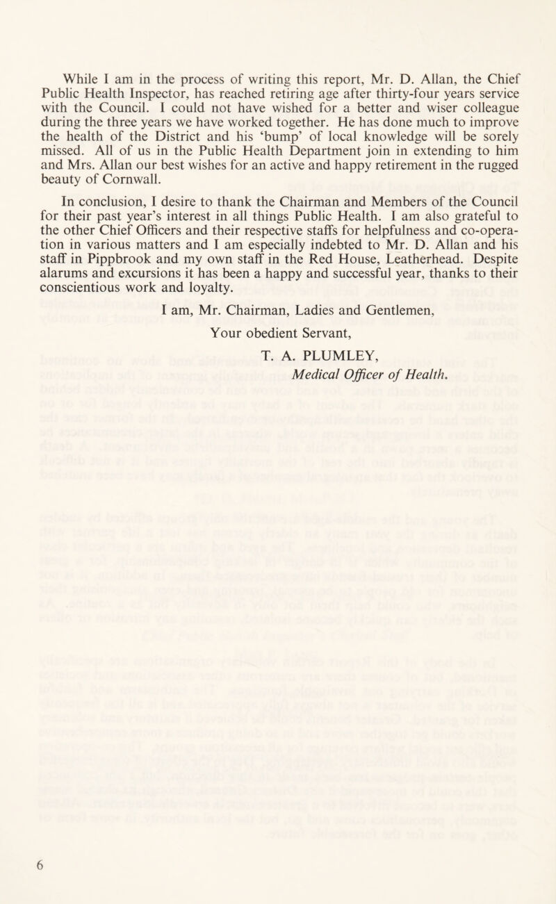 While I am in the process of writing this report, Mr. D. Allan, the Chief Public Health Inspector, has reached retiring age after thirty-four years service with the Council. I could not have wished for a better and wiser colleague during the three years we have worked together. He has done much to improve the health of the District and his ‘bump’ of local knowledge will be sorely missed. All of us in the Public Health Department join in extending to him and Mrs. Allan our best wishes for an active and happy retirement in the rugged beauty of Cornwall. In conclusion, I desire to thank the Chairman and Members of the Council for their past year’s interest in all things Public Health. I am also grateful to the other Chief Officers and their respective staffs for helpfulness and co-opera- tion in various matters and I am especially indebted to Mr. D. Allan and his staff in Pippbrook and my own staff in the Red House, Leatherhead. Despite alarums and excursions it has been a happy and successful year, thanks to their conscientious work and loyalty. I am, Mr. Chairman, Ladies and Gentlemen, Your obedient Servant, T. A. PLUMLEY, Medical Officer of Health,
