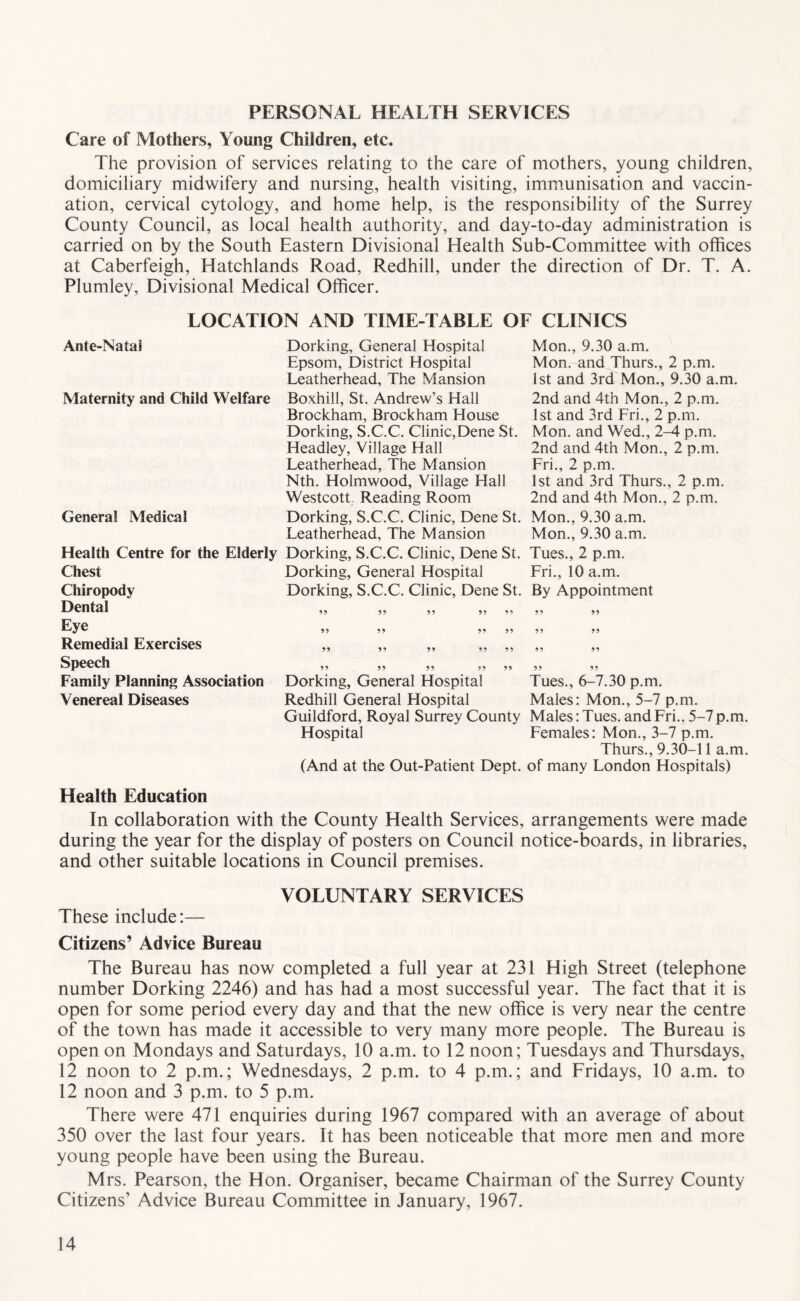 PERSONAL HEALTH SERVICES Care of Mothers, Young Children, etc. The provision of services relating to the care of mothers, young children, domiciliary midwifery and nursing, health visiting, immunisation and vaccin- ation, cervical cytology, and home help, is the responsibility of the Surrey County Council, as local health authority, and day-to-day administration is carried on by the South Eastern Divisional Health Sub-Committee with offices at Caberfeigh, Hatchlands Road, Redhill, under the direction of Dr. T. A. Plumley, Divisional Medical Officer. Ante-Natai LOCATION AND TIME-TABLE OF CLINICS Dorking, General Hospital Epsom, District Hospital Leatherhead, The Mansion Mon., 9.30 a.m. Mon. and Thurs., 2 p.m. 1st and 3rd Mon., 9.30 a.m. Maternity and Child Welfare Boxhill, St. Andrew’s Hall 2nd and 4th Mon., 2 p.m. Brockham, Brockham House 1st and 3rd Fri., 2 p.m. Dorking, S.C.C. Clinic,Dene St. Mon. and Wed., 2-^ p.m. Headley, Village Hall 2nd and 4th Mon., 2 p.m. Leatherhead, The Mansion Fri., 2 p.m. Nth. Holmwood, Village Hall 1st and 3rd Thurs., 2 p.m. Westcott. Reading Room 2nd and 4th Mon., 2 p.m. General Medical Dorking, S.C.C. Clinic, Dene St. Mon., 9.30 a.m. Leatherhead, The Mansion Mon., 9.30 a.m. Health Centre for the Elderly Dorking, S.C.C. Clinic, Dene St. Tues., 2 p.m. Dorking, General Hospital Fri., 10 a.m. Dorking, S.C.C. Clinic, Dene St. By Appointment Chest Chiropody Dental Eye Remedial Exercises Speech Family Planning Association Venereal Diseases Dorking, General Hospital Tues., 6-7.30 p.m. Redhill General Hospital Males: Mon., 5-7 p.m. Guildford, Royal Surrey County Males: Tues. and Fri., 5-7 p.m. Hospital Females: Mon., 3-7 p.m. Thurs., 9.30-11 a.m. (And at the Out-Patient Dept, of many London Hospitals) Health Education In collaboration with the County Health Services, arrangements were made during the year for the display of posters on Council notice-boards, in libraries, and other suitable locations in Council premises. VOLUNTARY SERVICES These include:— Citizens’ Advice Bureau The Bureau has now completed a full year at 231 High Street (telephone number Dorking 2246) and has had a most successful year. The fact that it is open for some period every day and that the new office is very near the centre of the town has made it accessible to very many more people. The Bureau is open on Mondays and Saturdays, 10 a.m. to 12 noon; Tuesdays and Thursdays, 12 noon to 2 p.m.; Wednesdays, 2 p.m. to 4 p.m.; and Fridays, 10 a.m. to 12 noon and 3 p.m. to 5 p.m. There were 471 enquiries during 1967 compared with an average of about 350 over the last four years. It has been noticeable that more men and more young people have been using the Bureau. Mrs. Pearson, the Hon. Organiser, became Chairman of the Surrey County Citizens’ Advice Bureau Committee in January, 1967.