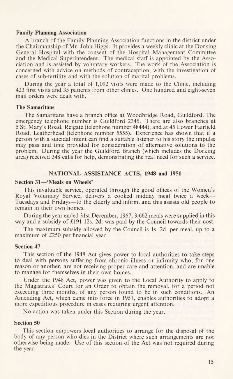Family Planning Association A branch of the Family Planning Association functions in the district under the Chairmanship of Mr. John Higgs. It provides a weekly clinic at the Dorking General Hospital with the consent of the Hospital Management Committee and the Medical Superintendent. The medical staff is appointed by the Asso- ciation and is assisted by voluntary workers. The work of the Association is concerned with advice on methods of contraception, with the investigation of cases of sub-fertility and with the solution of marital problems. During the year a total of 1,092 visits were made to the Clinic, including 423 first visits and 35 patients from other clinics. One hundred and eight-seven mail orders were dealt with. The Samaritans The Samaritans have a branch office at Woodbridge Road, Guildford. The emergency telephone number is Guildford 2345. There are also branches at 5 St. Mary’s Road, Reigate (telephone number 48444), and at 45 Lower Fairfield Road, Leatherhead (telephone number 5555). Experience has shown that if a person with a suicidal intent can find a suitable listener to his story the impulse may pass and time provided for consideration of alternative solutions to the problem. During the year the Guildford Branch (which includes the Dorking area) received 348 calls for help, demonstrating the real need for such a service. NATIONAL ASSISTANCE ACTS, 1948 and 1951 Section 31—‘Meals on Wheels’ This invaluable service, operated through the good offices of the Women’s Royal Voluntary Service, delivers a cooked midday meal twice a week— Tuesdays and Fridays—to the elderly and infirm, and this assists old people to remain in their own homes. During the year ended 31st December, 1967, 3,662 meals were supplied in this way and a subsidy of £191 12s. 2d. was paid by the Council towards their cost. The maximum subsidy allowed by the Council is Is. 2d. per meal, up to a maximum of £250 per financial year. Section 47 This section of the 1948 Act gives power to local authorities to take steps to deal with persons suffering from chronic illness or infirmity who, for one reason or another, are not receiving proper care and attention, and are unable to manage for themselves in their own homes. Under the 1948 Act, power was given to the Local Authority to apply to the Magistrates’ Court for an Order to obtain the removal, for a period not exceeding three months, of any person found to be in such conditions. An Amending Act, which came into force in 1951, enables authorities to adopt a more expeditious procedure in cases requiring urgent attention. No action was taken under this Section during the year. Section 50 This section empowers local authorities to arrange for the disposal of the body of any person who dies in the District where such arrangements are not otherwise being made. Use of this section of the Act was not required during the year.