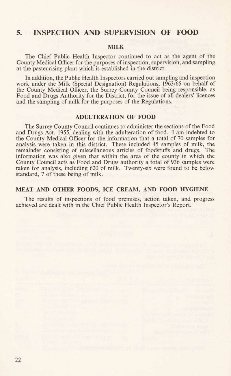5. INSPECTION AND SUPERVISION OF FOOD MILK The Chief Public Health Inspector continued to act as the agent of the County Medical Officer for the purposes of inspection, supervision, and sampling at the pasteurising plant which is established in the district. In addition, the Public Health Inspectors carried out sampling and inspection work under the Milk (Special Designation) Regulations, 1963/65 on behalf of the County Medical Officer, the Surrey County Council being responsible, as Food and Drugs Authority for the District, for the issue of all dealers’ licences and the sampling of milk for the purposes of the Regulations. ADULTERATION OF FOOD The Surrey County Council continues to administer the sections of the Food and Drugs Act, 1955, dealing with the adulteration of food. I am indebted to the County Medical Officer for the information that a total of 70 samples for analysis were taken in this district. These included 45 samples of milk, the remainder consisting of miscellaneous articles of foodstuffs and drugs. The information was also given that within the area of the county in which the County Council acts as Food and Drugs authority a total of 936 samples were taken for analysis, including 620 of milk. Twenty-six were found to be below standard, 7 of these being of milk. MEAT AND OTHER FOODS, ICE CREAM, AND FOOD HYGIENE The results of inspections of food premises, action taken, and progress achieved are dealt with in the Chief Public Health Inspector’s Report.