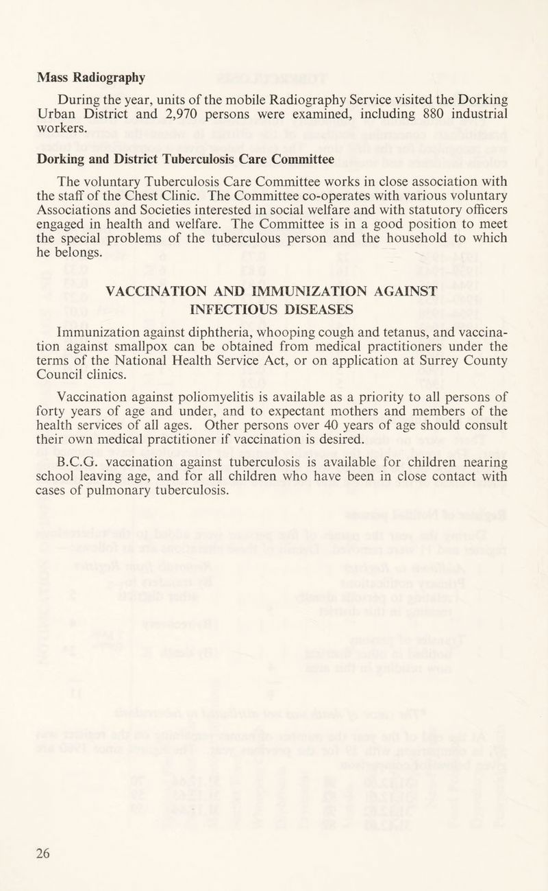 Mass Radiography During the year, units of the mobile Radiography Service visited the Dorking Urban District and 2,970 persons were examined, including 880 industrial workers. Dorking and District Tuberculosis Care Committee The voluntary Tuberculosis Care Committee works in close association with the staff of the Chest Clinic. The Committee co-operates with various voluntary Associations and Societies interested in social welfare and with statutory officers engaged in health and welfare. The Committee is in a good position to meet the special problems of the tuberculous person and the household to which he belongs. VACCINATION AND IMMUNIZATION AGAINST INFECTIOUS DISEASES Immunization against diphtheria, whooping cough and tetanus, and vaccina- tion against smallpox can be obtained from medical practitioners under the terms of the National Health Service Act, or on application at Surrey County Council clinics. Vaccination against poliomyelitis is available as a priority to all persons of forty years of age and under, and to expectant mothers and members of the health services of all ages. Other persons over 40 years of age should consult their own medical practitioner if vaccination is desired. B.C.G. vaccination against tuberculosis is available for children nearing school leaving age, and for all children who have been in close contact with cases of pulmonary tuberculosis.