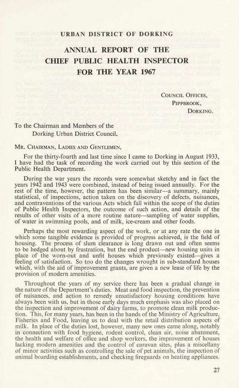 URBAN DISTRICT OF DORKING ANNUAL REPORT OF THE CHIEF PUBLIC HEALTH INSPECTOR FOR THE YEAR 1967 Council Offices, PiPPBROOK, Dorking. To the Chairman and Members of the Dorking Urban District Council. Mr. Chairman, Ladies and Gentlemen, For the thirty-fourth and last time since I came to Dorking in August 1933, I have had the task of recording the work carried out by this section of the Public Health Department. During the war years the records were somewhat sketchy and in fact the years 1942 and 1943 were combined, instead of being issued annually. For the rest of the time, however, the pattern has been similar—a summary, mainly statistical, of inspections, action taken on the discovery of defects, nuisances, and contraventions of the various Acts which fall within the scope of the duties of Public Health Inspectors, the outcome of such action, and details of the results of other visits of a more routine nature—sampling of water supplies, of water in swimming pools, and of milk, ice-cream and other foods. Perhaps the most rewarding aspect of the work, or at any rate the one in which some tangible evidence is provided of progress achieved, is the field of housing. The process of slum clearance is long drawn out and often seems to be hedged about by frustration, but the end product—new housing units in place of the worn-out and unfit houses which previously existed—gives a feeling of satisfaction. So too do the changes wrought in sub-standard houses which, with the aid of improvement grants, are given a new lease of life by the provision of modem amenities. Throughout the years of my service there has been a gradual change in the nature of the Department’s duties. Meat and food inspection, the prevention of nuisances, and action to remedy unsatisfactory housing conditions have always been with us, but in those early days much emphasis was also placed on the inspection and improvement of dairy farms, to promote clean milk produc- tion. This, for many years, has been in the hands of the Ministry of Agriculture, Fisheries and Food, leaving us to deal with the retail distribution aspects of milk. In place of the duties lost, however, many new ones came along, notably in connection with food hygiene, rodent control, clean air, noise abatement, the health and welfare of office and shop workers, the improvement of houses lacking modern amenities and the control of caravan sites, plus a miscellany of minor activities such as controlling the sale of pet animals, the inspection of animal boarding establishments, and checking fireguards on heating appliances.