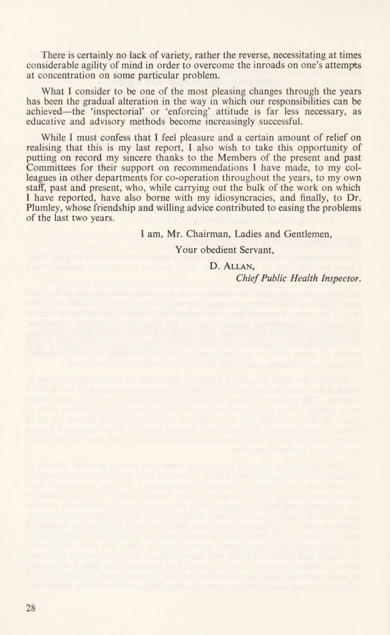 There is certainly no lack of variety, rather the reverse, necessitating at times considerable agility of mind in order to overcome the inroads on one’s attempts at concentration on some particular problem. What I consider to be one of the most pleasing changes through the years has been the gradual alteration in the way in which our responsibilities can be achieved—the ‘inspectorial’ or ‘enforcing’ attitude is far less necessary, as educative and advisory methods become increasingly successful. While 1 must confess that I feel pleasure and a certain amount of relief on realising that this is my last report, I also wish to take this opportunity of putting on record my sincere thanks to the Members of the present and past Committees for their support on recommendations I have made, to my col- leagues in other departments for co-operation throughout the years, to my own staff, past and present, who, while carrying out the bulk of the work on which I have reported, have also borne with my idiosyncracies, and finally, to Dr. Plumley, whose friendship and willing advice contributed to easing the problems of the last two years. I am, Mr. Chairman, Ladies and Gentlemen, Your obedient Servant, D. Allan, Chief Public Health Inspector.