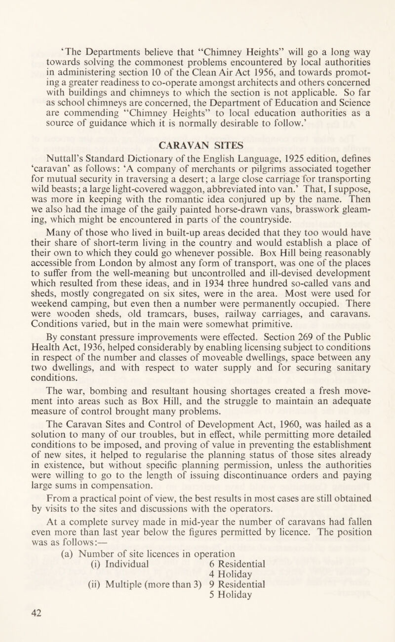 ‘The Departments believe that “Chimney Heights” will go a long way towards solving the commonest problems encountered by local authorities in administering section 10 of the Clean Air Act 1956, and towards promot- ing a greater readiness to co-operate amongst architects and others concerned with buildings and chimneys to which the section is not applicable. So far as school chimneys are concerned, the Department of Education and Science are commending “Chimney Heights” to local education authorities as a source of guidance which it is normally desirable to follow.’ CARAVAN SITES Nuttall’s Standard Dictionary of the English Language, 1925 edition, defines ‘caravan’ as follows: ‘A company of merchants or pilgrims associated together for mutual security in traversing a desert; a large close carriage for transporting wild beasts; a large light-covered waggon, abbreviated into van.’ That, I suppose, was more in keeping with the romantic idea conjured up by the name. Then we also had the image of the gaily painted horse-drawn vans, brasswork gleam- ing, which might be encountered in parts of the countryside. Many of those who lived in built-up areas decided that they too would have their share of short-term living in the country and would establish a place of their own to which they could go whenever possible. Box Hill being reasonably accessible from London by almost any form of transport, was one of the places to suffer from the well-meaning but uncontrolled and ill-devised development which resulted from these ideas, and in 1934 three hundred so-called vans and sheds, mostly congregated on six sites, were in the area. Most were used for weekend camping, but even then a number were permanently occupied. There were wooden sheds, old tramcars, buses, railway carriages, and caravans. Conditions varied, but in the main were somewhat primitive. By constant pressure improvements were effected. Section 269 of the Public Health Act, 193^ helped considerably by enabling licensing subject to conditions in respect of the number and classes of moveable dwellings, space between any two dwellings, and with respect to water supply and for securing sanitary conditions. The war, bombing and resultant housing shortages created a fresh move- ment into areas such as Box Hill, and the struggle to maintain an adequate measure of control brought many problems. The Caravan Sites and Control of Development Act, 1960, was hailed as a solution to many of our troubles, but in effect, while permitting more detailed conditions to be imposed, and proving of value in preventing the establishment of new sites, it helped to regularise the planning status of those sites already in existence, but without specific planning permission, unless the authorities were willing to go to the length of issuing discontinuance orders and paying large sums in compensation. From a practical point of view, the best results in most cases are still obtained by visits to the sites and discussions with the operators. At a complete survey made in mid-year the number of caravans had fallen even more than last year below the figures permitted by licence. The position was as follows:— (a) Number of site licences in operation (i) Individual 6 Residential 4 Holiday (ii) Multiple (more than 3) 9 Residential 5 Holiday
