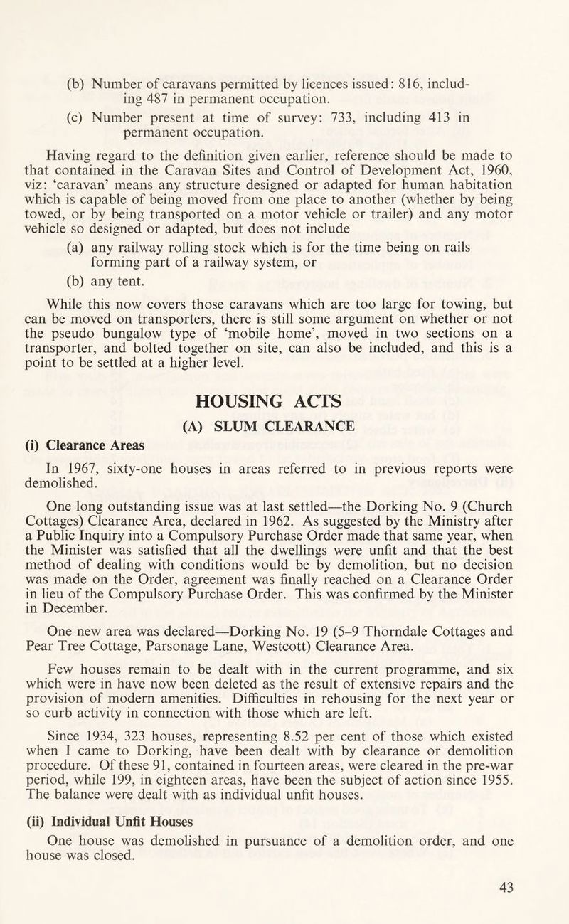 (b) Number of caravans permitted by licences issued: 816, includ- ing 487 in permanent occupation. (c) Number present at time of survey: 733, including 413 in permanent occupation. Having regard to the definition given earlier, reference should be made to that contained in the Caravan Sites and Control of Development Act, 1960, viz: ‘caravan’ means any structure designed or adapted for human habitation which is capable of being moved from one place to another (whether by being towed, or by being transported on a motor vehicle or trailer) and any motor vehicle so designed or adapted, but does not include (a) any railway rolling stock which is for the time being on rails forming part of a railway system, or (b) any tent. While this now covers those caravans which are too large for towing, but can be moved on transporters, there is still some argument on whether or not the pseudo bungalow type of ‘mobile home’, moved in two sections on a transporter, and bolted together on site, can also be included, and this is a point to be settled at a higher level. HOUSING ACTS (A) SLUM CLEARANCE (i) Clearance Areas In 1967, sixty-one houses in areas referred to in previous reports were demolished. One long outstanding issue was at last settled—the Dorking No. 9 (Church Cottages) Clearance Area, declared in 1962. As suggested by the Ministry after a Public Inquiry into a Compulsory Purchase Order made that same year, when the Minister was satisfied that all the dwellings were unfit and that the best method of dealing with conditions would be by demolition, but no decision was made on the Order, agreement was finally reached on a Clearance Order in lieu of the Compulsory Purchase Order. This was confirmed by the Minister in December. One new area was declared—Dorking No. 19 (5-9 Thorndale Cottages and Pear Tree Cottage, Parsonage Lane, Westcott) Clearance Area. Few houses remain to be dealt with in the current programme, and six which were in have now been deleted as the result of extensive repairs and the provision of modern amenities. Difficulties in rehousing for the next year or so curb activity in connection with those which are left. Since 1934, 323 houses, representing 8.52 per cent of those which existed when I came to Dorking, have been dealt with by clearance or demolition procedure. Of these 91, contained in fourteen areas, were cleared in the pre-war period, while 199, in eighteen areas, have been the subject of action since 1955. The balance were dealt with as individual unfit houses. (ii) Individual Unfit Houses One house was demolished in pursuance of a demolition order, and one house was closed.