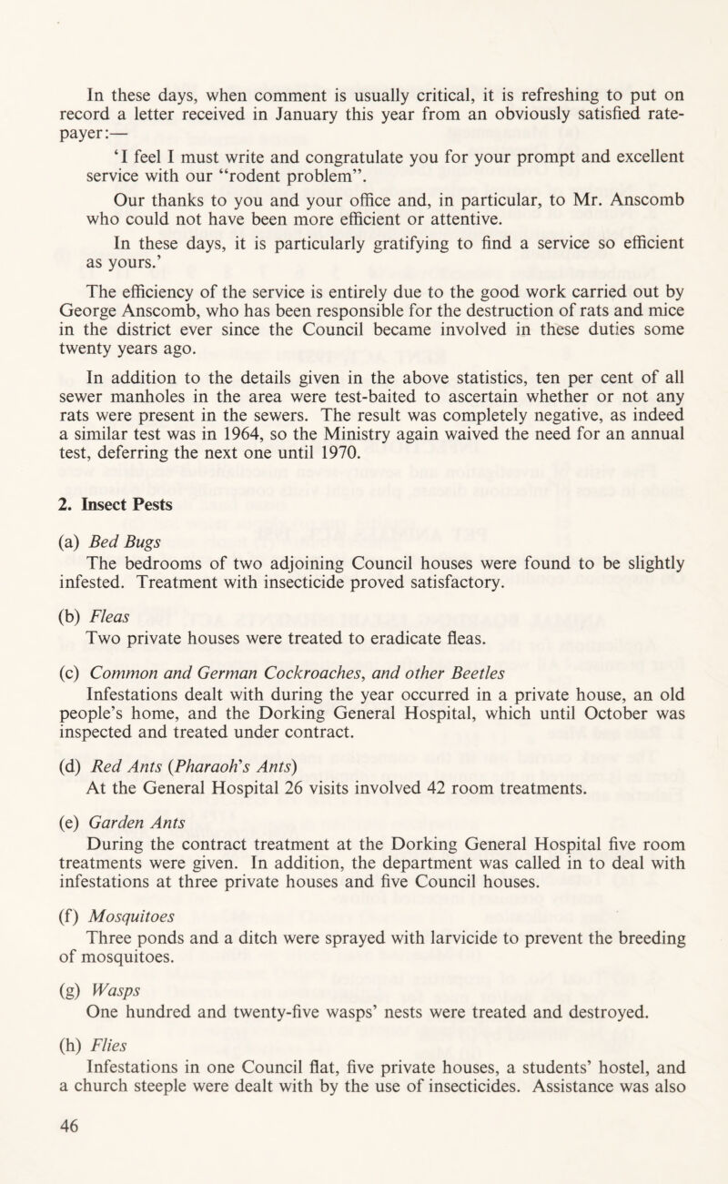 In these days, when comment is usually critical, it is refreshing to put on record a letter received in January this year from an obviously satisfied rate- payer:— ‘I feel I must write and congratulate you for your prompt and excellent service with our “rodent problem”. Our thanks to you and your office and, in particular, to Mr. Anscomb who could not have been more efficient or attentive. In these days, it is particularly gratifying to find a service so efficient as yours.’ The efficiency of the service is entirely due to the good work carried out by George Anscomb, who has been responsible for the destruction of rats and mice in the district ever since the Council became involved in these duties some twenty years ago. In addition to the details given in the above statistics, ten per cent of all sewer manholes in the area were test-baited to ascertain whether or not any rats were present in the sewers. The result was completely negative, as indeed a similar test was in 1964, so the Ministry again waived the need for an annual test, deferring the next one until 1970. 2. Insect Pests (a) Bed Bugs The bedrooms of two adjoining Council houses were found to be slightly infested. Treatment with insecticide proved satisfactory. (b) Fleas Two private houses were treated to eradicate ffeas. (c) Common and German Cockroaches, and other Beetles Infestations dealt with during the year occurred in a private house, an old people’s home, and the Dorking General Hospital, which until October was inspected and treated under contract. (d) Red Ants (PharaoKs Ants) At the General Hospital 26 visits involved 42 room treatments. (e) Garden Ants During the contract treatment at the Dorking General Hospital five room treatments were given. In addition, the department was called in to deal with infestations at three private houses and five Council houses. (f) Mosquitoes Three ponds and a ditch were sprayed with larvicide to prevent the breeding of mosquitoes. (g) Wasps One hundred and twenty-five wasps’ nests were treated and destroyed. (h) Flies Infestations in one Council fiat, five private houses, a students’ hostel, and a church steeple were dealt with by the use of insecticides. Assistance was also