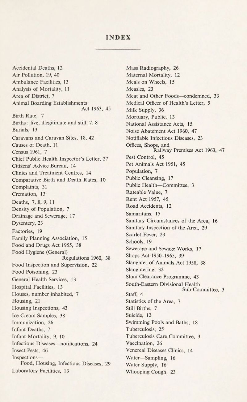 INDEX Accidental Deaths, 12 Air Pollution, 19, 40 Ambulance Facilities, 13 Analysis of Mortality, 11 Area of District, 7 Animal Boarding Establishments Act 1963, 45 Birth Rate, 7 Births: live, illegitimate and still, 7, 8 Burials, 13 Caravans and Caravan Sites, 18, 42 Causes of Death, 11 Census 1961, 7 Chief Public Health Inspector’s Letter, 27 Citizens’ Advice Bureau, 14 Clinics and Treatment Centres, 14 Comparative Birth and Death Rates, 10 Complaints, 31 Cremation, 13 Deaths, 7, 8, 9, 11 Density of Population, 7 Drainage and Sewerage, 17 Dysentery, 23 Factories, 19 Family Planning Association, 15 Food and Drugs Act 1955, 38 Food Hygiene (General) Regulations 1960, 38 Food Inspection and Supervision, 22 Food Poisoning, 23 General Health Services, 13 Hospital Facilities, 13 Houses, number inhabited, 7 Housing, 21 Housing Inspections, 43 Ice-Cream Samples, 38 Immunization, 26 Infant Deaths, 7 Infant Mortality, 9, 10 Infectious Diseases—notifications, 24 Insect Pests, 46 Inspections— Food, Housing, Infectious Diseases, 29 Laboratory Facilities, 13 Mass Radiography, 26 Maternal Mortality, 12 Meals on Wheels, 15 Measles, 23 Meat and Other Foods—condemned, 33 Medical OfiBcer of Health’s Letter, 5 Milk Supply, 36 Mortuary, Public, 13 National Assistance Acts, 15 Noise Abatement Act 1960, 47 Notifiable Infectious Diseases, 23 Offices, Shops, and Railway Premises Act 1963, 47 Pest Control, 45 Pet Animals Act 1951, 45 Population, 7 Public Cleansing, 17 Public Health—Committee, 3 Rateable Value, 7 Rent Act 1957, 45 Road Accidents, 12 Samaritans, 15 Sanitary Circumstances of the Area, 16 Sanitary Inspection of the Area, 29 Scarlet Fever, 23 Schools, 19 Sewerage and Sewage Works, 17 Shops Act 1950-1965, 39 Slaughter of Animals Act 1958, 38 Slaughtering, 32 Slum Clearance Programme, 43 South-Eastern Divisional Health Sub-Committee, 3 Staff, 4 Statistics of the Area, 7 Still Births, 7 Suicide, 12 Swimming Pools and Baths, 18 Tuberculosis, 25 Tuberculosis Care Committee, 3 Vaccination, 26 Venereal Diseases Clinics, 14 Water—Sampling, 16 Water Supply, 16 Whooping Cough, 23