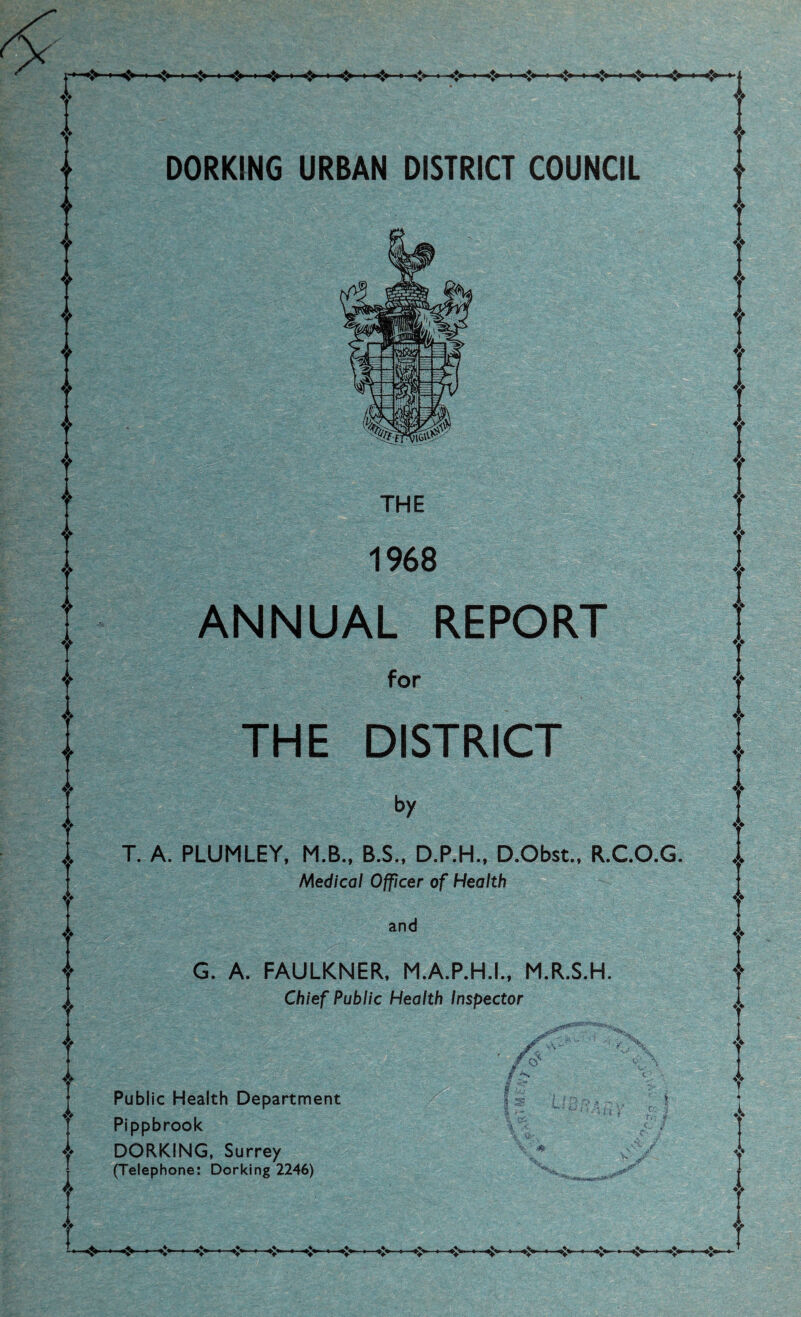 DORKING URBAN DISTRICT COUNCIL THE 1968 ANNUAL REPORT for THE DISTRICT by T. A. PLUMLEY, M.B., B.S., D.P.H.. D.Obst., R.CO.G. Medical Officer of Health and G. A. FAULKNER, M.A.P.H.L, M.R.S.H. Chief Public Health Inspector Public Health Department Pippbrook DORKING, Surrey (Telephone: Dorking 2246)