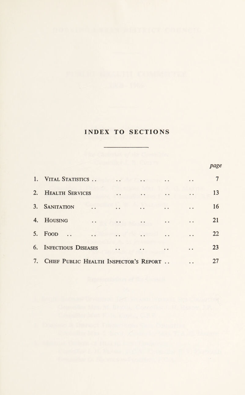 INDEX TO SECTIONS page 1. Vital Statistics .. .. .. .. .. 7 2. Health Services .. .. .. .. 13 3. Sanitation .. .. .. .. .. 16 4. Housing .. .. .. .. .. 21 5. Food .. .. .. .. .. .. 22 6. Infectious Diseases .. .. .. .. 23 7. Chief Public Health Inspector’s Report .. .. 27
