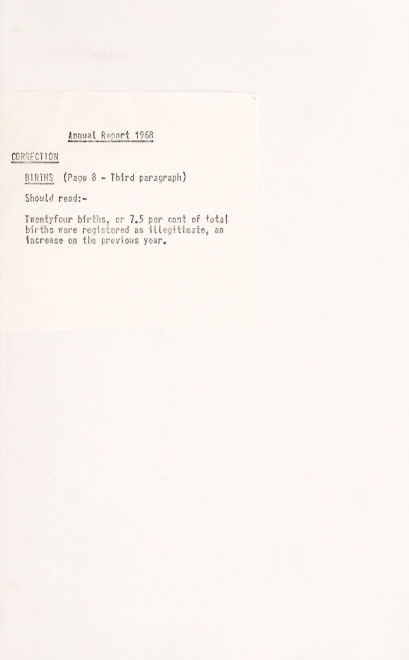 Annual Rppnri 1968 CORRECTION BIRTHS (Page 8 • Third paragraph) Should read:- Twenty four births j or 7*5 per cent of lotaf. births wore registered as lUegitlsatep an increase on the previous year*
