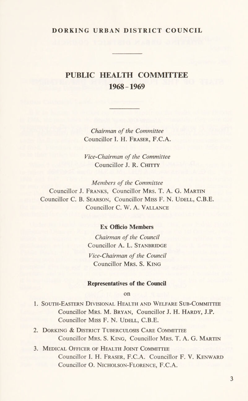 PUBLIC HEALTH COMMITTEE 1968-1969 Chairman of the Committee Councillor 1. H. Fraser, F.C.A. Vice-Chairman of the Committee Councillor J. R. Chitty Members of the Committee Councillor J. Franks, Councillor Mrs. T. A. G. Martin Councillor C. B. Searson, Councillor Miss F. N. Udell, C.B.E. Councillor C. W. A. Vallance Ex OflScio Members Chairman of the Council Councillor A. L. Stanbridge Vice-Chairman of the Council Councillor Mrs. S. King Representatives of the Council on 1. South-Eastern Divisional FIealth and Welfare Sub-Committee Councillor Mrs. M. Bryan, Councillor J. H. Hardy, J.P. Councillor Miss F. N. Udell, C.B.E. 2. Dorking & District Tuberculosis Care Committee Councillor Mrs. S. King, Councillor Mrs. T. A. G. Martin 3. Medical Officer of Health Joint Committee Councillor I. H. Fraser, F.C.A. Councillor F. V. Kenward Councillor O. Nicholson-Florence, F.C.A.