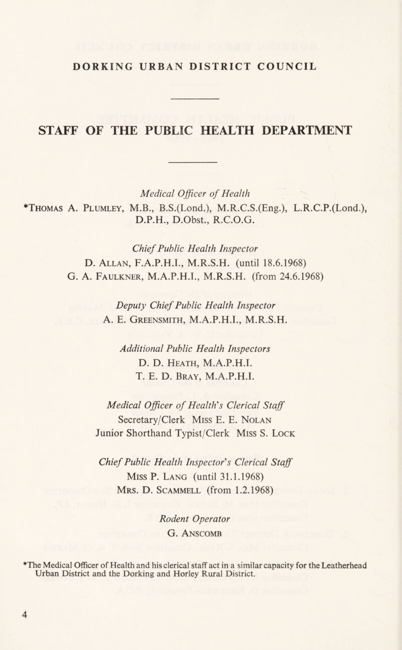 STAFF OF THE PUBLIC HEALTH DEPARTMENT Medical Ojficer of Health *Thomas a. Plumley, M.B., B.S.(Lond.), M.R.C.S.(Eng.), L.R.C.P.(Lond.), D.P.H., D.Obst., R.C.O.G. Chief Public Health Inspector D. Allan, F.A.P.H.I., M.R.S.H. (until 18.6.1968) G. A. Faulkner, M.A.P.H.I., M.R.S.H. (from 24.6.1968) Deputy Chief Public Health Inspector A. F. Greensmith, M.A.P.H.I., M.R.S.H. Additional Public Health Inspectors D. D. Heath, M.A.P.H.I. T. F. D. Bray, M.A.P.H.I. Medical Officer of Health's Clerical Staff Secretary/Clerk Miss F. F. Nolan Junior Shorthand Typist/Clerk Miss S. Lock Chief Public Health Inspector's Clerical Staff Miss P. Lang (until 31.1.1968) Mrs. D. Scammell (from 1.2.1968) Rodent Operator G. Anscomb ♦The Medical Officer of Health and his clerical staff act in a similar capacity for the Leatherhead Urban District and the Dorking and Horley Rural District.