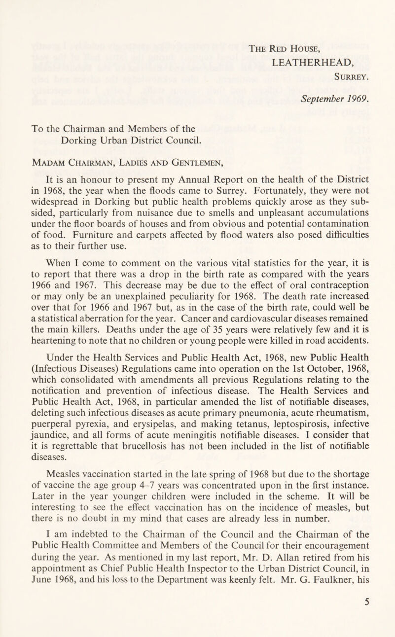 The Red House, LEATHERHEAD, Surrey. September 1969. To the Chairman and Members of the Dorking Urban District Council. Madam Chairman, Ladies and Gentlemen, It is an honour to present my Annual Report on the health of the District in 1968, the year when the floods came to Surrey. Fortunately, they were not widespread in Dorking but public health problems quickly arose as they sub- sided, particularly from nuisance due to smells and unpleasant accumulations under the floor boards of houses and from obvious and potential contamination of food. Furniture and carpets affected by flood waters also posed difficulties as to their further use. When I come to comment on the various vital statistics for the year, it is to report that there was a drop in the birth rate as compared with the years 1966 and 1967. This decrease may be due to the effect of oral contraception or may only be an unexplained peculiarity for 1968. The death rate increased over that for 1966 and 1967 but, as in the case of the birth rate, could well be a statistical aberration for the year. Cancer and cardiovascular diseases remained the main killers. Deaths under the age of 35 years were relatively few and it is heartening to note that no children or young people were killed in road accidents. Under the Health Services and Public Health Act, 1968, new Public Health (Infectious Diseases) Regulations came into operation on the 1st October, 1968, which consolidated with amendments all previous Regulations relating to the notification and prevention of infectious disease. The Health Services and Public Health Act, 1968, in particular amended the list of notifiable diseases, deleting such infectious diseases as acute primary pneumonia, acute rheumatism, puerperal pyrexia, and erysipelas, and making tetanus, leptospirosis, infective jaundice, and all forms of acute meningitis notifiable diseases. I consider that it is regrettable that brucellosis has not been included in the list of notifiable diseases. Measles vaccination started in the late spring of 1968 but due to the shortage of vaccine the age group 4-7 years was concentrated upon in the first instance. Later in the year younger children were included in the scheme. It will be interesting to see the effect vaccination has on the incidence of measles, but there is no doubt in my mind that cases are already less in number. I am indebted to the Chairman of the Council and the Chairman of the Public Health Committee and Members of the Council for their encouragement during the year. As mentioned in my last report, Mr. D. Allan retired from his appointment as Chief Public Health Inspector to the Urban District Council, in June 1968, and his loss to the Department was keenly felt. Mr. G. Faulkner, his